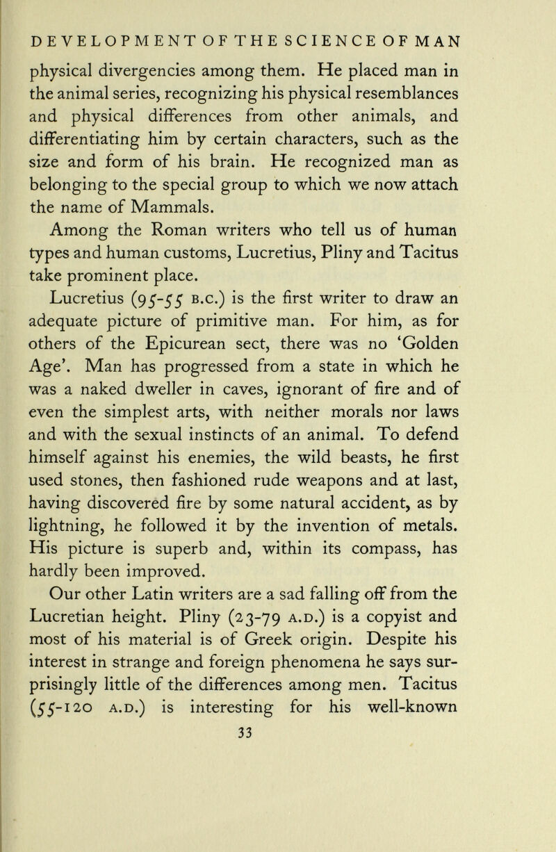 physical divergencies among them. He placed man in the animal series, recognizing his physical resemblances and physical differences from other animals, and differentiating him by certain characters, such as the size and form of his brain. He recognized man as belonging to the special group to which we now attach the name of Mammals. Among the Roman writers who tell us of human types and human customs, Lucretius, Pliny and Tacitus take prominent place. Lucretius (95-55 b.c.) is the first writer to draw an adequate picture of primitive man. For him, as for others of the Epicurean sect, there was no 'Golden Age'. Man has progressed from a state in which he was a naked dweller in caves, ignorant of fire and of even the simplest arts, with neither morals nor laws and with the sexual instincts of an animal. To defend himself against his enemies, the wild beasts, he first used stones, then fashioned rude weapons and at last, having discovered fire by some natural accident, as by lightning, he followed it by the invention of metals. His picture is superb and, within its compass, has hardly been improved. Our other Latin writers are a sad falling off from the Lucretian height. Pliny (23-79 A - D 0 is a copyist and most of his material is of Greek origin. Despite his interest in strange and foreign phenomena he says sur prisingly little of the differences among men. Tacitus (55-120 a.D.) is interesting for his well-known