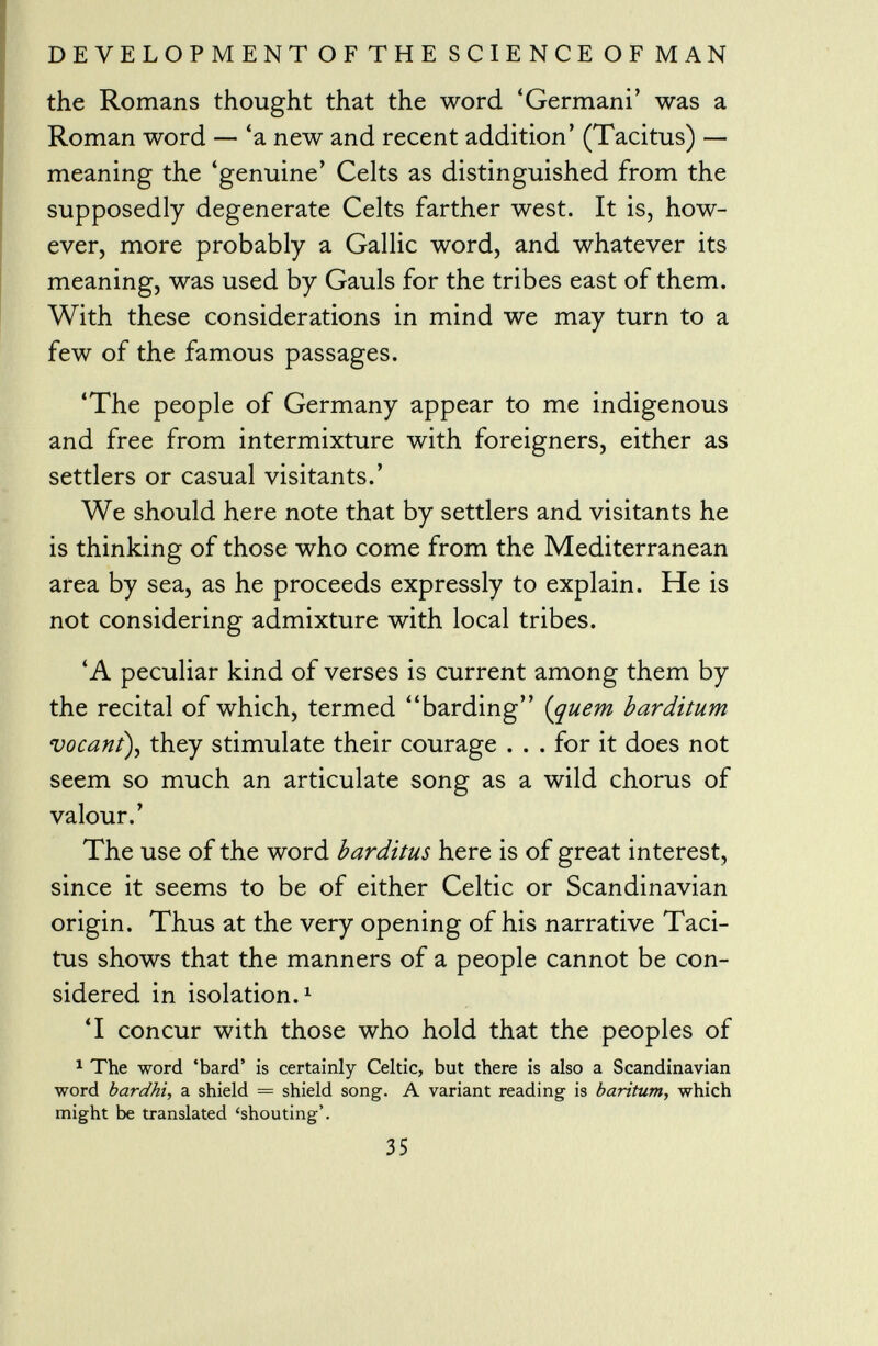 the Romans thought that the word 'Germani' was a Roman word — 'a new and recent addition' (Tacitus) — meaning the 'genuine' Celts as distinguished from the supposedly degenerate Celts farther west. It is, how ever, more probably a Gallic word, and whatever its meaning, was used by Gauls for the tribes east of them. With these considerations in mind we may turn to a few of the famous passages. 'The people of Germany appear to me indigenous and free from intermixture with foreigners, either as settlers or casual visitants.' We should here note that by settlers and visitants he is thinking of those who come from the Mediterranean area by sea, as he proceeds expressly to explain. He is not considering admixture with local tribes. 'A peculiar kind of verses is current among them by the recital of which, termed barding (quem barditum vocant ), they stimulate their courage . . . for it does not seem so much an articulate song as a wild chorus of valour.' The use of the word barditus here is of great interest, since it seems to be of either Celtic or Scandinavian origin. Thus at the very opening of his narrative Taci tus shows that the manners of a people cannot be con sidered in isolation. 1 'I concur with those who hold that the peoples of 1 The word 'bard' is certainly Celtic, but there is also a Scandinavian word bardhi, a shield = shield song. A variant reading is baritum, which might be translated 'shouting'.