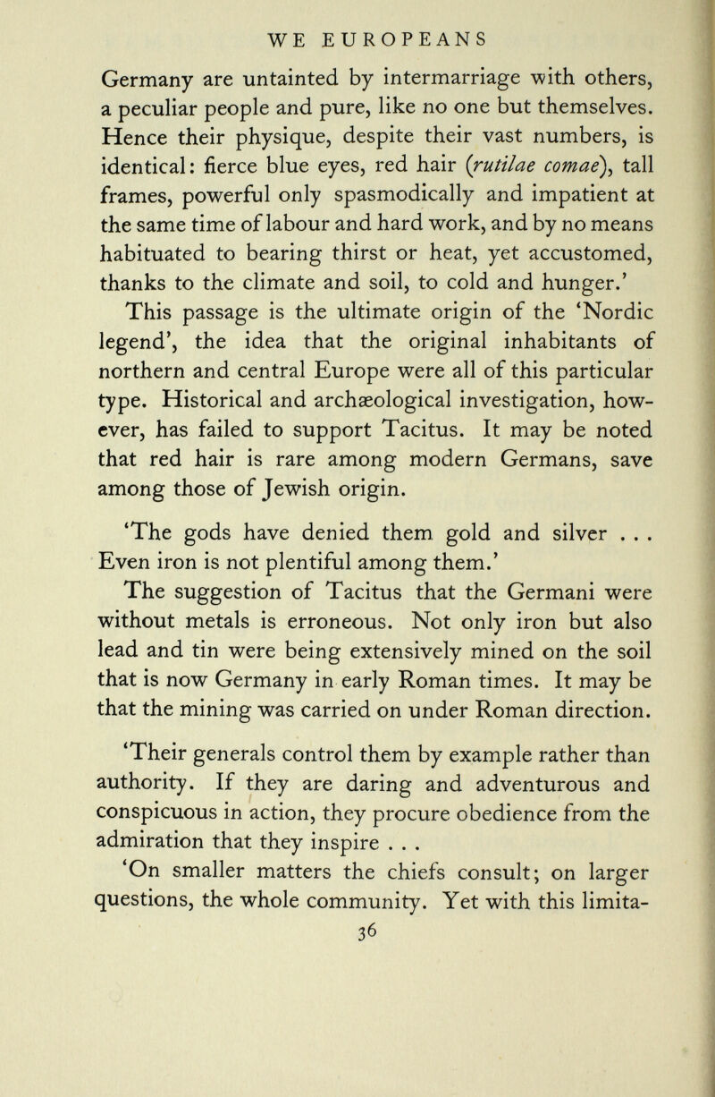 Germany are untainted by intermarriage with others, a peculiar people and pure, like no one but themselves. Hence their physique, despite their vast numbers, is identical: fierce blue eyes, red hair ( rutilae comae), tall frames, powerful only spasmodically and impatient at the same time of labour and hard work, and by no means habituated to bearing thirst or heat, yet accustomed, thanks to the climate and soil, to cold and hunger.' This passage is the ultimate origin of the 'Nordic legend', the idea that the original inhabitants of northern and central Europe were all of this particular type. Historical and archaeological investigation, how ever, has failed to support Tacitus. It may be noted that red hair is rare among modern Germans, save among those of Jewish origin. 'The gods have denied them gold and silver . . . Even iron is not plentiful among them.' The suggestion of Tacitus that the Germani were without metals is erroneous. Not only iron but also lead and tin were being extensively mined on the soil that is now Germany in early Roman times. It may be that the mining was carried on under Roman direction. 'Their generals control them by example rather than authority. If they are daring and adventurous and conspicuous in action, they procure obedience from the admiration that they inspire . . . 'On smaller matters the chiefs consult; on larger questions, the whole community. Yet with this limita- 3 6