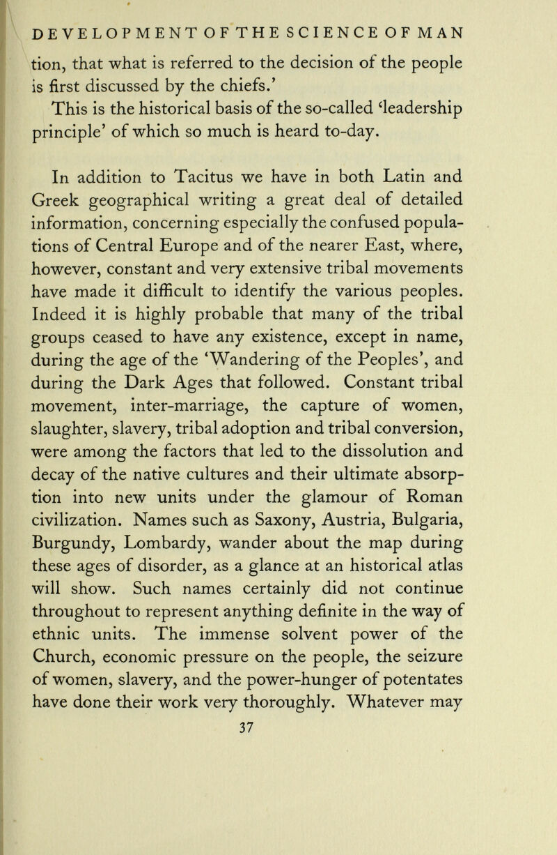 tion, that what is referred to the decision of the people is first discussed by the chiefs.' This is the historical basis of the so-called 'leadership principle' of which so much is heard to-day. In addition to Tacitus we have in both Latin and Greek geographical writing a great deal of detailed information, concerning especially the confused popula tions of Central Europe and of the nearer East, where, however, constant and very extensive tribal movements have made it difficult to identify the various peoples. Indeed it is highly probable that many of the tribal groups ceased to have any existence, except in name, during the age of the 'Wandering of the Peoples', and during the Dark Ages that followed. Constant tribal movement, inter-marriage, the capture of women, slaughter, slavery, tribal adoption and tribal conversion, were among the factors that led to the dissolution and decay of the native cultures and their ultimate absorp tion into new units under the glamour of Roman civilization. Names such as Saxony, Austria, Bulgaria, Burgundy, Lombardy, wander about the map during these ages of disorder, as a glance at an historical atlas will show. Such names certainly did not continue throughout to represent anything definite in the way of ethnic units. The immense solvent power of the Church, economic pressure on the people, the seizure of women, slavery, and the power-hunger of potentates have done their work very thoroughly. Whatever may 37