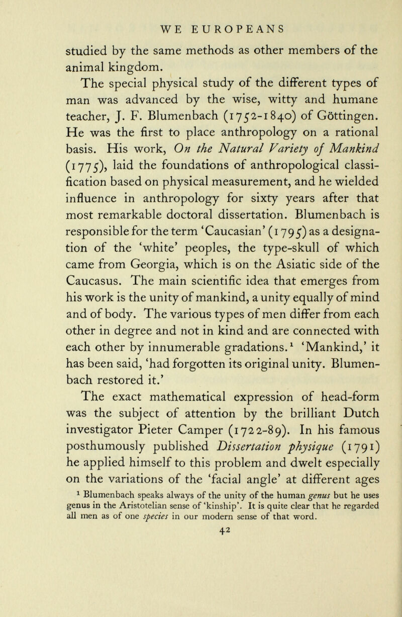 WE EUROPEANS studied by the same methods as other members of the animal kingdom. The special physical study of the different types of man was advanced by the wise, witty and humane teacher, J. F. Blumenbach (1752-1840) of Göttingen. He was the first to place anthropology on a rational basis. His work, On the Natural Variety of Mankind (ï 775), laid the foundations of anthropological classi fication based on physical measurement, and he wielded influence in anthropology for sixty years after that most remarkable doctoral dissertation. Blumenbach is responsible for the term 'Caucasian' (1795) as a designa tion of the 'white' peoples, the type-skull of which came from Georgia, which is on the Asiatic side of the Caucasus. The main scientific idea that emerges from his work is the unity of mankind, a unity equally of mind and of body. The various types of men differ from each other in degree and not in kind and are connected with each other by innumerable gradations. 1 'Mankind,' it has been said, 'had forgotten its original unity. Blumen bach restored it.' The exact mathematical expression of head-form was the subject of attention by the brilliant Dutch investigator Pieter Camper (1722-89). In his famous posthumously published Dissertation -physique (1791) he applied himself to this problem and dwelt especially on the variations of the 'facial angle' at different ages 1 Blumenbach speaks always of the unity of the human genus but he uses genus in the Aristotelian sense of 'kinship'. It is quite clear that he regarded all men as of one species in our modern sense of that word. 42