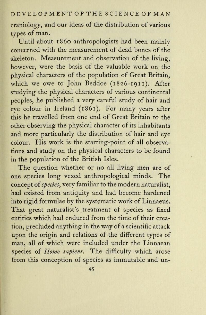 craniology, and our ideas of the distribution of various types of man. Until about i860 anthropologists had been mainly concerned with the measurement of dead bones of the skeleton. Measurement and observation of the living, however, were the basis of the valuable work on the physical characters of the population of Great Britain, which we owe to John Beddoe (1826-1911). After studying the physical characters of various continental peoples, he published a very careful study of hair and eye colour in Ireland (1861). For many years after this he travelled from one end of Great Britain to the other observing the physical character of its inhabitants and more particularly the distribution of hair and eye colour. His work is the starting-point of all observa tions and study on the physical characters to be found in the population of the British Isles. The question whether or no all living men are of one species long vexed anthropological minds. The concept of species , very familiar to the modern naturalist, had existed from antiquity and had become hardened into rigid formulae by the systematic work of Linnaeus. That great naturalist's treatment of species as fixed entities which had endured from the time of their crea tion, precluded anything in the way of a scientific attack upon the origin and relations of the different types of man, all of which were included under the Linnaean species of Homo sapiens. The difficulty which arose from this conception of species as immutable and un