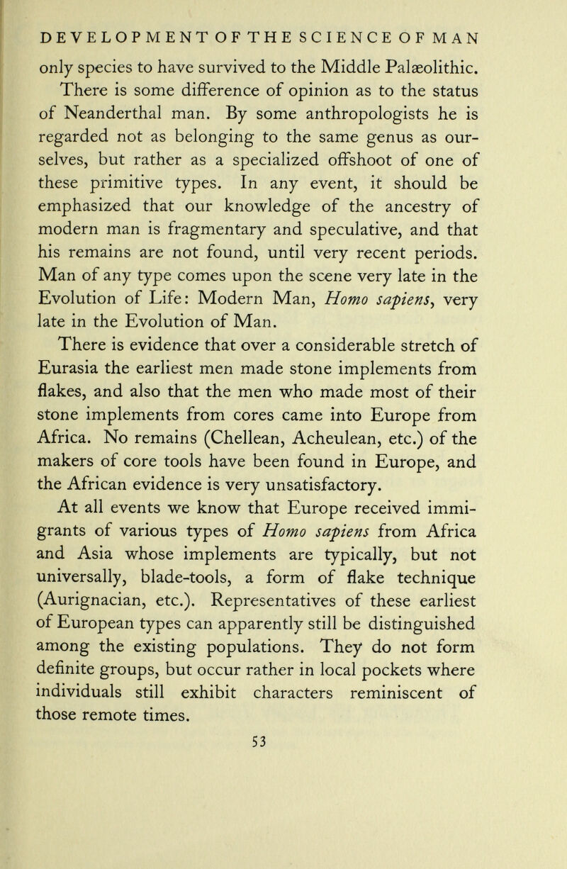 only species to have survived to the Middle Palaeolithic. There is some difference of opinion as to the status of Neanderthal man. By some anthropologists he is regarded not as belonging to the same genus as our selves, but rather as a specialized offshoot of one of these primitive types. In any event, it should be emphasized that our knowledge of the ancestry of modern man is fragmentary and speculative, and that his remains are not found, until very recent periods. Man of any type comes upon the scene very late in the Evolution of Life: Modern Man, Homo sa-piens , very late in the Evolution of Man. There is evidence that over a considerable stretch of Eurasia the earliest men made stone implements from flakes, and also that the men who made most of their stone implements from cores came into Europe from Africa. No remains (Chellean, Acheulean, etc.) of the makers of core tools have been found in Europe, and the African evidence is very unsatisfactory. At all events we know that Europe received immi grants of various types of Homo sapiens from Africa and Asia whose implements are typically, but not universally, blade-tools, a form of flake technique (Aurignacian, etc.). Representatives of these earliest of European types can apparently still be distinguished among the existing populations. They do not form definite groups, but occur rather in local pockets where individuals still exhibit characters reminiscent of those remote times.