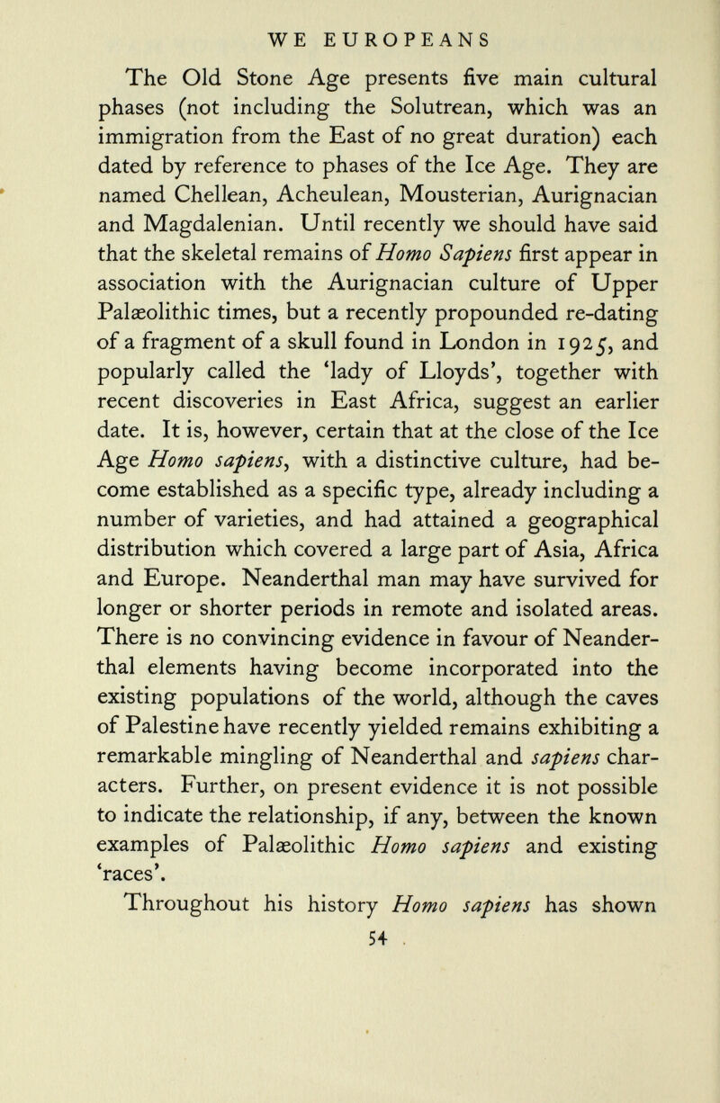 The Old Stone Age presents five main cultural phases (not including the Solutrean, which was an immigration from the East of no great duration) each dated by reference to phases of the Ice Age. They are named Chellean, Acheulean, Mousterian, Aurignacian and Magdalenian. Until recently we should have said that the skeletal remains of Homo Sapiens first appear in association with the Aurignacian culture of Upper Palaeolithic times, but a recently propounded re-dating of a fragment of a skull found in London in 1925, and popularly called the 'lady of Lloyds', together with recent discoveries in East Africa, suggest an earlier date. It is, however, certain that at the close of the Ice Age Homo sapiens , with a distinctive culture, had be come established as a specific type, already including a number of varieties, and had attained a geographical distribution which covered a large part of Asia, Africa and Europe. Neanderthal man may have survived for longer or shorter periods in remote and isolated areas. There is no convincing evidence in favour of Neander thal elements having become incorporated into the existing populations of the world, although the caves of Palestine have recently yielded remains exhibiting a remarkable mingling of Neanderthal and sapiens char acters. Further, on present evidence it is not possible to indicate the relationship, if any, between the known examples of Palaeolithic Homo sapiens and existing 'races'. Throughout his history Homo sapiens has shown