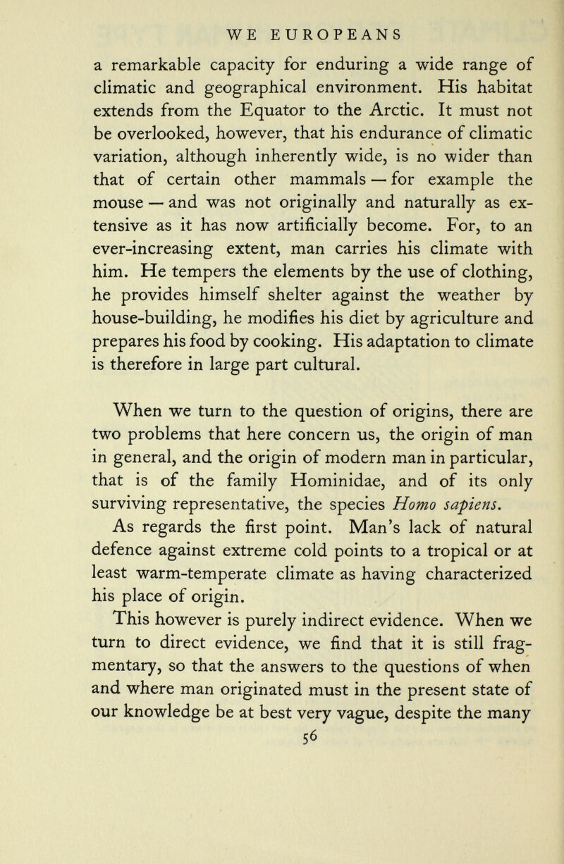 a remarkable capacity for enduring a wide range of climatic and geographical environment. His habitat extends from the Equator to the Arctic. It must not be overlooked, however, that his endurance of climatic variation, although inherently wide, is no wider than that of certain other mammals — for example the mouse — and was not originally and naturally as ex tensive as it has now artificially become. For, to an ever-increasing extent, man carries his climate with him. He tempers the elements by the use of clothing, he provides himself shelter against the weather by house-building, he modifies his diet by agriculture and prepares his food by cooking. His adaptation to climate is therefore in large part cultural. When we turn to the question of origins, there are two problems that here concern us, the origin of man in general, and the origin of modern man in particular, that is of the family Hominidae, and of its only surviving representative, the species Homo sa-piens. As regards the first point. Man's lack of natural defence against extreme cold points to a tropical or at least warm-temperate climate as having characterized his place of origin. This however is purely indirect evidence. When we turn to direct evidence, we find that it is still frag mentary, so that the answers to the questions of when and where man originated must in the present state of our knowledge be at best very vague, despite the many 56