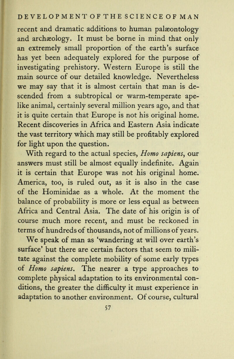 recent and dramatic additions to human palaeontology and archaeology. It must be borne in mind that only an extremely small proportion of the earth's surface has yet been adequately explored for the purpose of investigating prehistory. Western Europe is still the main source of our detailed knowledge. Nevertheless we may say that it is almost certain that man is de scended from a subtropical or warm-temperate ape like animal, certainly several million years ago, and that it is quite certain that Europe is not his original home. Recent discoveries in Africa and Eastern Asia indicate the vast territory which may still be profitably explored for light upon the question. With regard to the actual species, Homo sapiens , our answers must still be almost equally indefinite. Again it is certain that Europe was not his original home. America, too, is ruled out, as it is also in the case of the Hominidae as a whole. At the moment the balance of probability is more or less equal as between Africa and Central Asia. The date of his origin is of course much more recent, and must be reckoned in terms of hundreds of thousands, not of millions of years. We speak of man as 'wandering at will over earth s surface' but there are certain factors that seem to mili tate against the complete mobility of some early types of Homo sapiens. The nearer a type approaches to complete physical adaptation to its environmental con ditions, the greater the difficulty it must experience in adaptation to another environment. Of course, cultural