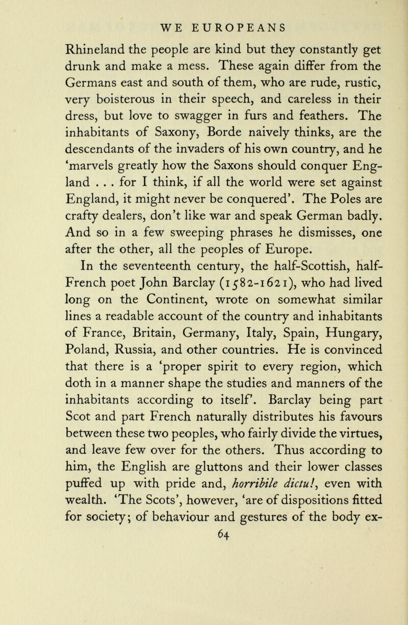 Rhineland the people are kind but they constantly get drunk and make a mess. These again differ from the Germans east and south of them, who are rude, rustic, very boisterous in their speech, and careless in their dress, but love to swagger in furs and feathers. The inhabitants of Saxony, Borde naively thinks, are the descendants of the invaders of his own country, and he 'marvels greatly how the Saxons should conquer Eng land . . . for I think, if all the world were set against England, it might never be conquered'. The Poles are crafty dealers, don't like war and speak German badly. And so in a few sweeping phrases he dismisses, one after the other, all the peoples of Europe. In the seventeenth century, the half-Scottish, half- French poet John Barclay (1582-1621), who had lived long on the Continent, wrote on somewhat similar lines a readable account of the country and inhabitants of France, Britain, Germany, Italy, Spain, Hungary, Poland, Russia, and other countries. He is convinced that there is a 'proper spirit to every region, which doth in a manner shape the studies and manners of the inhabitants according to itself'. Barclay being part Scot and part French naturally distributes his favours between these two peoples, who fairly divide the virtues, and leave few over for the others. Thus according to him, the English are gluttons and their lower classes puffed up with pride and, horribile dictu! i even with wealth. 'The Scots', however, 'are of dispositions fitted for society ; of behaviour and gestures of the body ex- 64