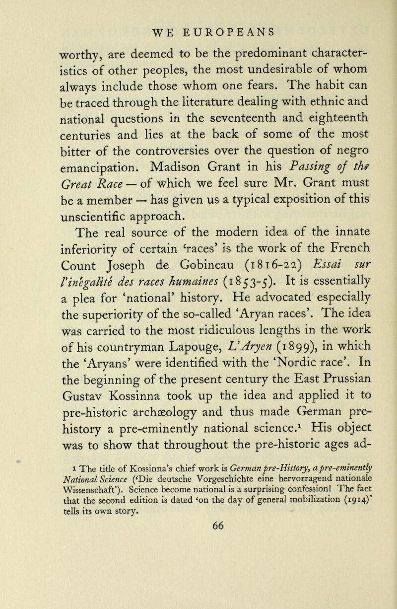 worthy, are deemed to be the predominant character istics of other peoples, the most undesirable of whom always include those whom one fears. The habit can be traced through the literature dealing with ethnic and national questions in the seventeenth and eighteenth centuries and lies at the back of some of the most bitter of the controversies over the question of negro emancipation. Madison Grant in his Passing of the Great Race — of which we feel sure Mr. Grant must be a member — has given us a typical exposition of this unscientific approach. The real source of the modern idea of the innate inferiority of certain 'races' is the work of the French Count Joseph de Gobineau (1816-22) Essai sur l'inégalité des races humaines (1853-5). It is essentially a plea for 'national' history. He advocated especially the superiority of the so-called 'Aryan races'. The idea was carried to the most ridiculous lengths in the work of his countryman Lapouge, L'Aryen (1899), in which the 'Aryans' were identified with the 'Nordic race'. In the beginning of the present century the East Prussian Gustav Kossinna took up the idea and applied it to pre-historic archaeology and thus made German pre history a pre-eminently national science. 1 His object was to show that throughout the pre-historic ages ad- 1 The title of Kossinna's chief work is German pre-History, a pre-eminently National Science ('Die deutsche Vorgeschichte eine hervorragend nationale Wissenschaft'). Science become national is a surprising confession! The fact that the second edition is dated 'on the day of general mobilization (1914)' tells its own story.