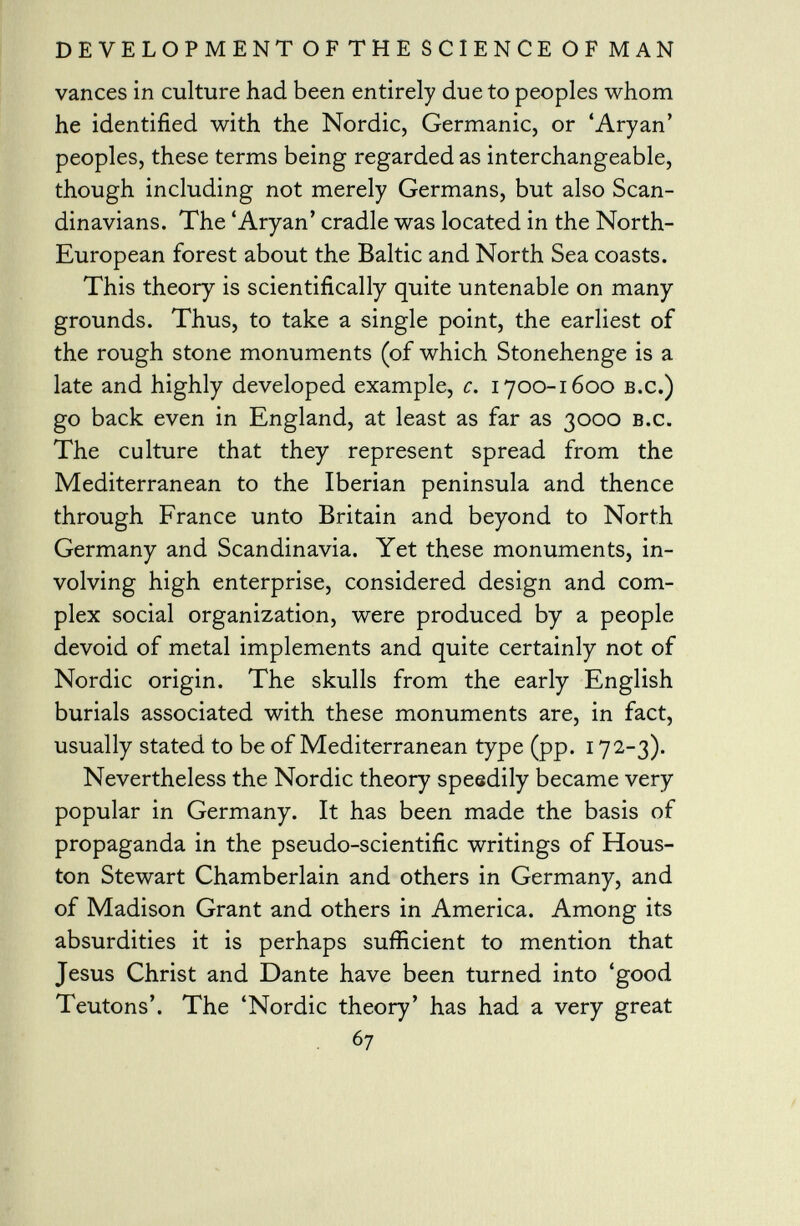 vanees in culture had been entirely due to peoples whom he identified with the Nordic, Germanic, or 'Aryan' peoples, these terms being regarded as interchangeable, though including not merely Germans, but also Scan dinavians. The 'Aryan' cradle was located in the North- European forest about the Baltic and North Sea coasts. This theory is scientifically quite untenable on many grounds. Thus, to take a single point, the earliest of the rough stone monuments (of which Stonehenge is a late and highly developed example, c. 1700-1600 b.c.) go back even in England, at least as far as 3000 b.c. The culture that they represent spread from the Mediterranean to the Iberian peninsula and thence through France unto Britain and beyond to North Germany and Scandinavia. Yet these monuments, in volving high enterprise, considered design and com plex social organization, were produced by a people devoid of metal implements and quite certainly not of Nordic origin. The skulls from the early English burials associated with these monuments are, in fact, usually stated to be of Mediterranean type (pp. 172-3). Nevertheless the Nordic theory speedily became very popular in Germany. It has been made the basis of propaganda in the pseudo-scientific writings of Hous ton Stewart Chamberlain and others in Germany, and of Madison Grant and others in America. Among its absurdities it is perhaps sufficient to mention that Jesus Christ and Dante have been turned into 'good Teutons'. The 'Nordic theory' has had a very great 67