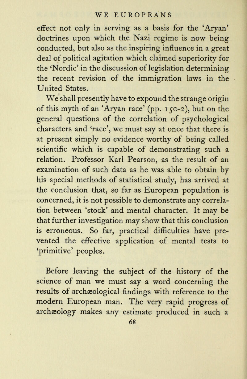 effect not only in serving as a basis for the 'Aryan' doctrines upon which the Nazi regime is now being conducted, but also as the inspiring influence in a great deal of political agitation which claimed superiority for the 'Nordic' in the discussion of legislation determining the recent revision of the immigration laws in the United States. We shall presently have to expound the strange origin of this myth of an 'Aryan race' (pp. 150-2), but on the general questions of the correlation of psychological characters and 'race', we must say at once that there is at present simply no evidence worthy of being called scientific which is capable of demonstrating such a relation. Professor Karl Pearson, as the result of an examination of such data as he was able to obtain by his special methods of statistical study, has arrived at the conclusion that, so far as European population is concerned, it is not possible to demonstrate any correla tion between 'stock' and mental character. It may be that further investigation may show that this conclusion is erroneous. So far, practical difficulties have pre vented the effective application of mental tests to 'primitive' peoples. Before leaving the subject of the history of the science of man we must say a word concerning the results of archaeological findings with reference to the modern European man. The very rapid progress of archaeology makes any estimate produced in such a 68