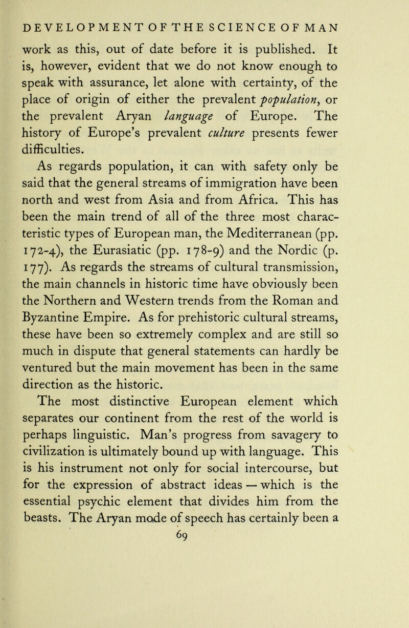 work as this, out of date before it is published. It is, however, evident that we do not know enough to speak with assurance, let alone with certainty, of the place of origin of either the prevalent population , or the prevalent Aryan language of Europe. The history of Europe's prevalent culture presents fewer difficulties. As regards population, it can with safety only be said that the general streams of immigration have been north and west from Asia and from Africa. This has been the main trend of all of the three most charac teristic types of European man, the Mediterranean (pp. 172-4), the Eurasiatic (pp. 178-9) and the Nordic (p. 177). As regards the streams of cultural transmission, the main channels in historic time have obviously been the Northern and Western trends from the Roman and Byzantine Empire. As for prehistoric cultural streams, these have been so extremely complex and are still so much in dispute that general statements can hardly be ventured but the main movement has been in the same direction as the historic. The most distinctive European element which separates our continent from the rest of the world is perhaps linguistic. Man's progress from savagery to civilization is ultimately bound up with language. This is his instrument not only for social intercourse, but for the expression of abstract ideas — which is the essential psychic element that divides him from the beasts. The Aryan mode of speech has certainly been a 69