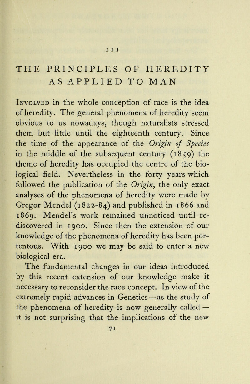 THE PRINCIPLES OF HEREDITY AS APPLIED TO MAN Involved in the whole conception of race is the idea of heredity. The general phenomena of heredity seem obvious to us nowadays, though naturalists stressed them but little until the eighteenth century. Since the time of the appearance of the Origin of Species in the middle of the subsequent century (1859) the theme of heredity has occupied the centre of the bio logical field. Nevertheless in the forty years which followed the publication of the Origin , the only exact analyses of the phenomena of heredity were made by Gregor Mendel (1822-84) and published in 1866 and 1869. Mendel's work remained unnoticed until re discovered in 1900. Since then the extension of our knowledge of the phenomena of heredity has been por tentous. With 1900 we may be said to enter a new biological era. The fundamental changes in our ideas introduced by this recent extension of our knowledge make it necessary to reconsider the race concept. In view of the extremely rapid advances in Genetics — as the study of the phenomena of heredity is now generally called — it is not surprising that the implications of the new 71