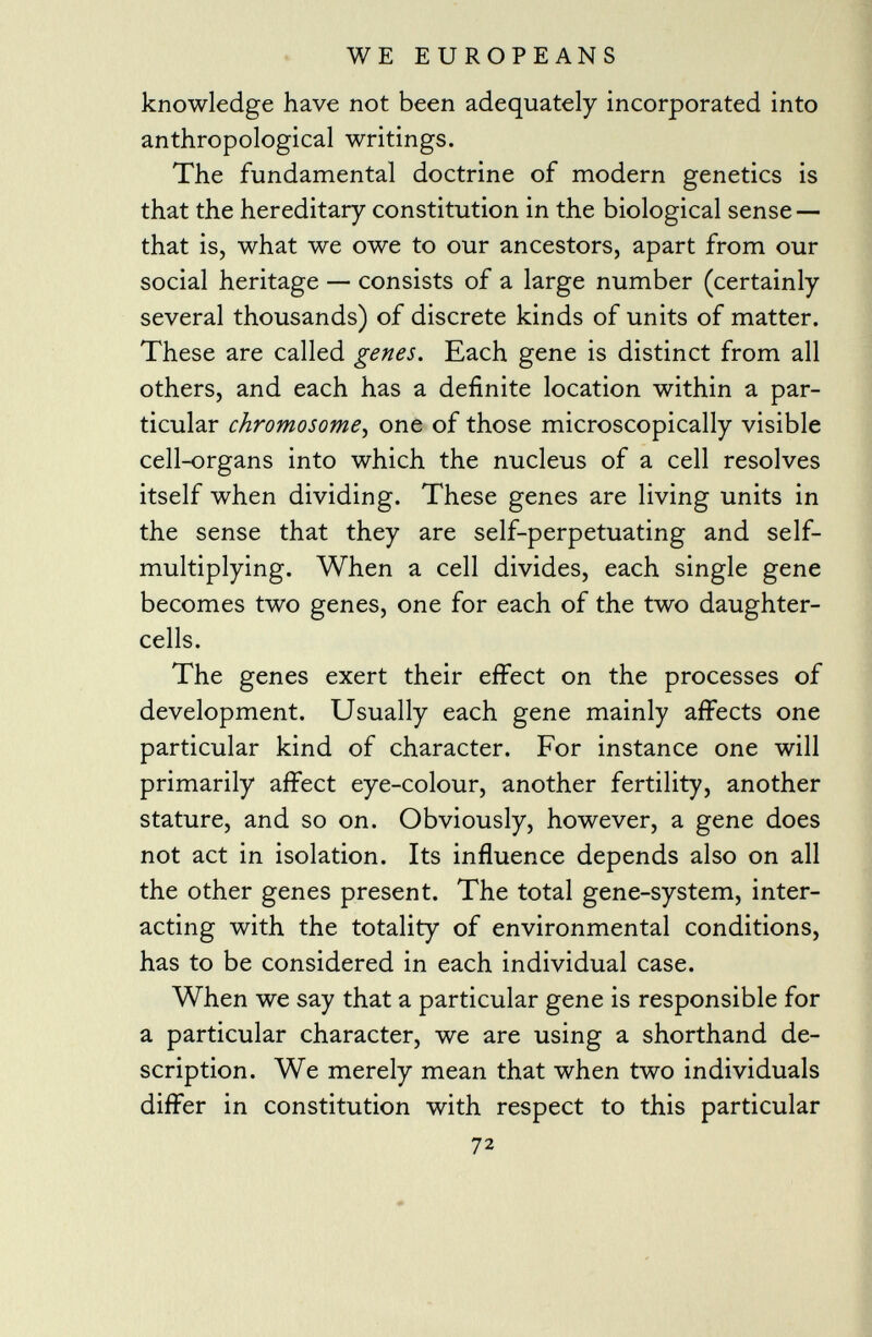 knowledge have not been adequately incorporated into anthropological writings. The fundamental doctrine of modern genetics is that the hereditary constitution in the biological sense — that is, what we owe to our ancestors, apart from our social heritage — consists of a large number (certainly several thousands) of discrete kinds of units of matter. These are called genes. Each gene is distinct from all others, and each has a definite location within a par ticular chromosome , one of those microscopically visible cell-organs into which the nucleus of a cell resolves itself when dividing. These genes are living units in the sense that they are self-perpetuating and self- multiplying. When a cell divides, each single gene becomes two genes, one for each of the two daughter- cells. The genes exert their effect on the processes of development. Usually each gene mainly affects one particular kind of character. For instance one will primarily affect eye-colour, another fertility, another stature, and so on. Obviously, however, a gene does not act in isolation. Its influence depends also on all the other genes present. The total gene-system, inter acting with the totality of environmental conditions, has to be considered in each individual case. When we say that a particular gene is responsible for a particular character, we are using a shorthand de scription. We merely mean that when two individuals differ in constitution with respect to this particular 72