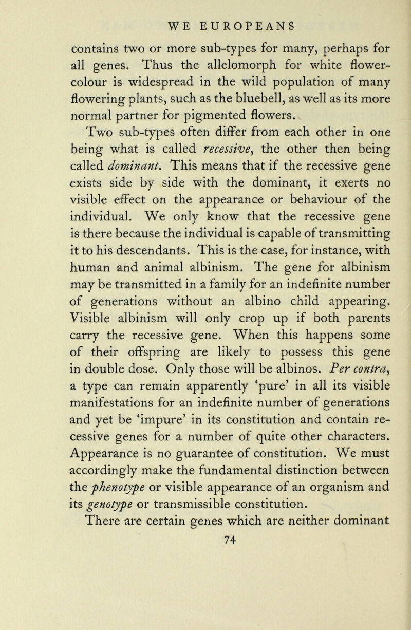 contains two or more sub-types for many, perhaps for all genes. Thus the allelomorph for white flower- colour is widespread in the wild population of many flowering plants, such as the bluebell, as well as its more normal partner for pigmented flowers. Two sub-types often differ from each other in one being what is called recessive , the other then being called dominant . This means that if the recessive gene exists side by side with the dominant, it exerts no visible effect on the appearance or behaviour of the individual. We only know that the recessive gene is there because the individual is capable of transmitting it to his descendants. This is the case, for instance, with human and animal albinism. The gene for albinism may be transmitted in a family for an indefinite number of generations without an albino child appearing. Visible albinism will only crop up if both parents carry the recessive gene. When this happens some of their offspring are likely to possess this gene in double dose. Only those will be albinos. Per contra, a type can remain apparently 'pure' in all its visible manifestations for an indefinite number of generations and yet be 'impure' in its constitution and contain re cessive genes for a number of quite other characters. Appearance is no guarantee of constitution. We must accordingly make the fundamental distinction between the -phenotype or visible appearance of an organism and its genotype or transmissible constitution. There are certain genes which are neither dominant