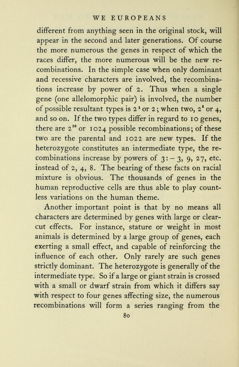 different from anything seen in the original stock, will appear in the second and later generations. Of course the more numerous the genes in respect of which the races differ, the more numerous will be the new re combinations. In the simple case when only dominant and recessive characters are involved, the recombina tions increase by power of 2. Thus when a single gene (one allelomorphic pair) is involved, the number of possible resultant types is 2 1 or 2 ; when two, 2 a or 4, and so on. If the two types differ in regard to 10 genes, there are 2 10 or 1024 possible recombinations; of these two are the parental and 1022 are new types. If the heterozygote constitutes an intermediate type, the re combinations increase by powers of 3: - 3, 9, 27, etc. instead of 2, 4, 8. The bearing of these facts on racial mixture is obvious. The thousands of genes in the human reproductive cells are thus able to play count less variations on the human theme. Another important point is that by no means all characters are determined by genes with large or clear- cut effects. For instance, stature or weight in most animals is determined by a large group of genes, each exerting a small effect, and capable of reinforcing the influence of each other. Only rarely are such genes strictly dominant. The heterozygote is generally of the intermediate type. So if a large or giant strain is crossed with a small or dwarf strain from which it differs say with respect to four genes affecting size, the numerous recombinations will form a series ranging from the 80