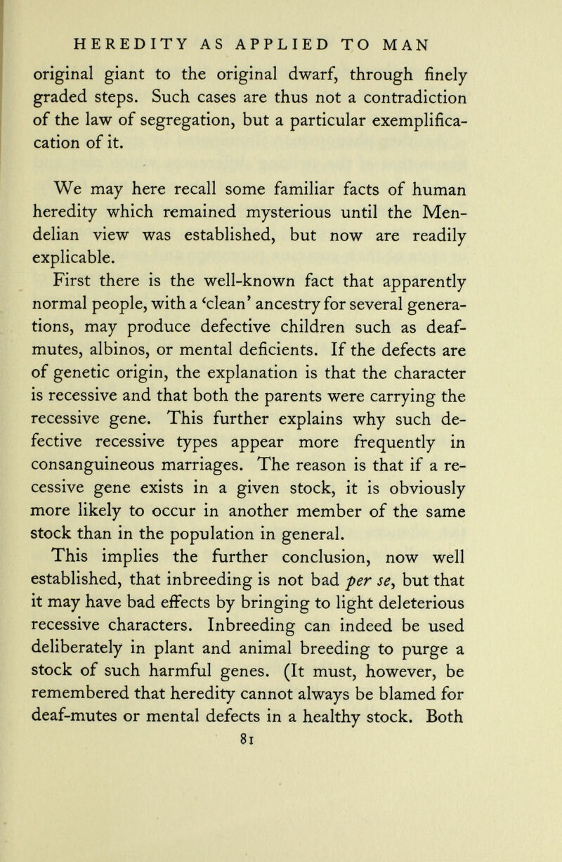 original giant to the original dwarf, through finely graded steps. Such cases are thus not a contradiction of the law of segregation, but a particular exemplifica- cation of it. We may here recall some familiar facts of human heredity which remained mysterious until the Men- delian view was established, but now are readily explicable. First there is the well-known fact that apparently normal people, with a 'clean' ancestry for several genera tions, may produce defective children such as deaf- mutes, albinos, or mental deficients. If the defects are of genetic origin, the explanation is that the character is recessive and that both the parents were carrying the recessive gene. This further explains why such de fective recessive types appear more frequently in consanguineous marriages. The reason is that if a re cessive gene exists in a given stock, it is obviously more likely to occur in another member of the same stock than in the population in general. This implies the further conclusion, now well established, that inbreeding is not bad per se , but that it may have bad effects by bringing to light deleterious recessive characters. Inbreeding can indeed be used deliberately in plant and animal breeding to purge a stock of such harmful genes. (It must, however, be remembered that heredity cannot always be blamed for deaf-mutes or mental defects in a healthy stock. Both 81