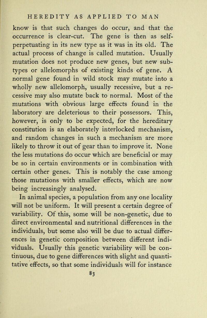 know is that such changes do occur, and that the occurrence is clear-cut. The gene is then as self- perpetuating in its new type as it was in its old. The actual process of change is called mutation. Usually mutation does not produce new genes, but new sub types or allelomorphs of existing kinds of gene. A normal gene found in wild stock may mutate into a wholly new allelomorph, usually recessive, but a re cessive may also mutate back to normal. Most of the mutations with obvious large effects found in the laboratory are deleterious to their possessors. This, however, is only to be expected, for the hereditary constitution is an elaborately interlocked mechanism, and random changes in such a mechanism are more likely to throw it out of gear than to improve it. None the less mutations do occur which are beneficial or may be so in certain environments or in combination with certain other genes. This is notably the case among those mutations with smaller effects, which are now being increasingly analysed. In animal species, a population from any one locality will not be uniform. It will present a certain degree of variability. Of this, some will be non-genetic, due to direct environmental and nutritional differences in the individuals, but some also will be due to actual differ ences in genetic composition between different indi viduals. Usually this genetic variability will be con tinuous, due to gene differences with slight and quanti tative effects, so that some individuals will for instance