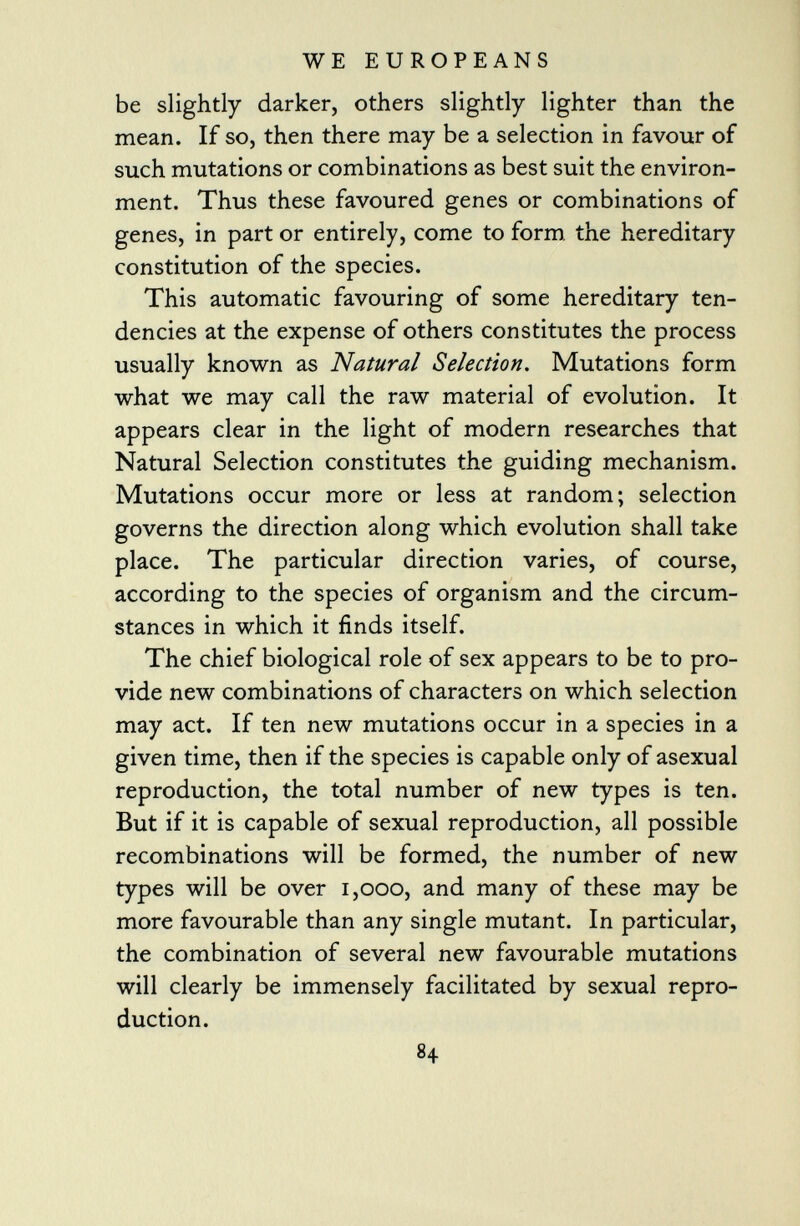 be slightly darker, others slightly lighter than the mean. If so, then there may be a selection in favour of such mutations or combinations as best suit the environ ment. Thus these favoured genes or combinations of genes, in part or entirely, come to form the hereditary constitution of the species. This automatic favouring of some hereditary ten dencies at the expense of others constitutes the process usually known as Natural Selection . Mutations form what we may call the raw material of evolution. It appears clear in the light of modern researches that Natural Selection constitutes the guiding mechanism. Mutations occur more or less at random; selection governs the direction along which evolution shall take place. The particular direction varies, of course, according to the species of organism and the circum stances in which it finds itself. The chief biological role of sex appears to be to pro vide new combinations of characters on which selection may act. If ten new mutations occur in a species in a given time, then if the species is capable only of asexual reproduction, the total number of new types is ten. But if it is capable of sexual reproduction, all possible recombinations will be formed, the number of new types will be over 1,000, and many of these may be more favourable than any single mutant. In particular, the combination of several new favourable mutations will clearly be immensely facilitated by sexual repro duction.