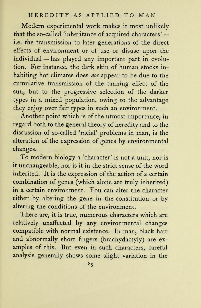 Modern experimental work makes it most unlikely that the so-called 'inheritance of acquired characters' — i.e. the transmission to later generations of the direct effects of environment or of use or disuse upon the individual — has played any important part in evolu tion. For instance, the dark skin of human stocks in habiting hot climates does not appear to be due to the cumulative transmission of the tanning effect of the sun, but to the progressive selection of the darker types in a mixed population, owing to the advantage they enjoy over fair types in such an environment. Another point which is of the utmost importance, in regard both to the general theory of heredity and to the discussion of so-called 'racial' problems in man, is the alteration of the expression of genes by environmental changes. To modern biology a 'character' is not a unit, nor is it unchangeable, nor is it in the strict sense of the word inherited. It is the expression of the action of a certain combination of genes (which alone are truly inherited) in a certain environment. You can alter the character either by altering the gene in the constitution or by altering the conditions of the environment. There are, it is true, numerous characters which are relatively unaffected by any environmental changes compatible with normal existence. In man, black hair and abnormally short fingers (brachydactyly) are ex amples of this. But even in such characters, careful analysis generally shows some slight variation in the