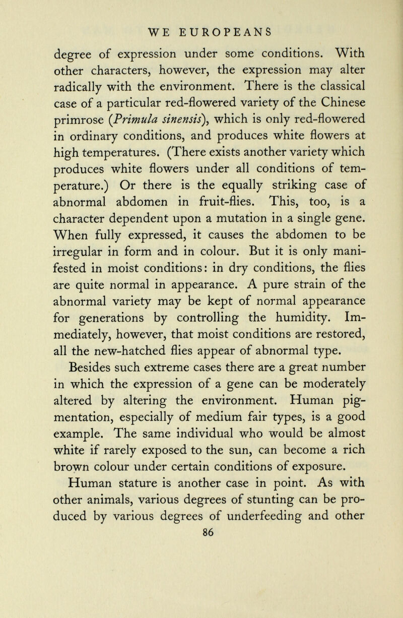 degree of expression under some conditions. With other characters, however, the expression may alter radically with the environment. There is the classical case of a particular red-flowered variety of the Chinese primrose {Primula sinensis ), which is only red-flowered in ordinary conditions, and produces white flowers at high temperatures. (There exists another variety which produces white flowers under all conditions of tem perature.) Or there is the equally striking case of abnormal abdomen in fruit-flies. This, too, is a character dependent upon a mutation in a single gene. When fully expressed, it causes the abdomen to be irregular in form and in colour. But it is only mani fested in moist conditions: in dry conditions, the flies are quite normal in appearance. A pure strain of the abnormal variety may be kept of normal appearance for generations by controlling the humidity. Im mediately, however, that moist conditions are restored, all the new-hatched flies appear of abnormal type. Besides such extreme cases there are a great number in which the expression of a gene can be moderately altered by altering the environment. Human pig mentation, especially of medium fair types, is a good example. The same individual who would be almost white if rarely exposed to the sun, can become a rich brown colour under certain conditions of exposure. Human stature is another case in point. As with other animals, various degrees of stunting can be pro duced by various degrees of underfeeding and other 86