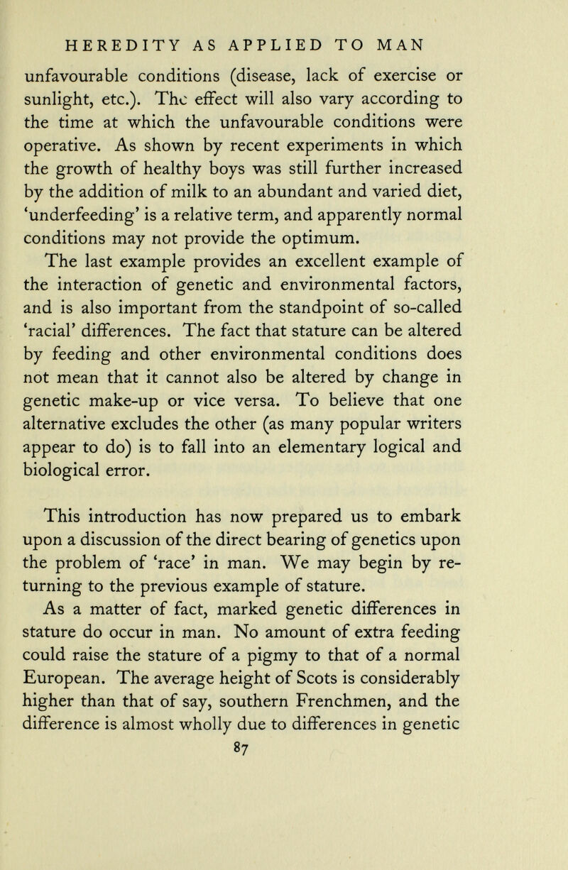 unfavourable conditions (disease, lack of exercise or sunlight, etc.). The effect will also vary according to the time at which the unfavourable conditions were operative. As shown by recent experiments in which the growth of healthy boys was still further increased by the addition of milk to an abundant and varied diet, 'underfeeding' is a relative term, and apparently normal conditions may not provide the optimum. The last example provides an excellent example of the interaction of genetic and environmental factors, and is also important from the standpoint of so-called 'racial' differences. The fact that stature can be altered by feeding and other environmental conditions does not mean that it cannot also be altered by change in genetic make-up or vice versa. To believe that one alternative excludes the other (as many popular writers appear to do) is to fall into an elementary logical and biological error. This introduction has now prepared us to embark upon a discussion of the direct bearing of genetics upon the problem of 'race' in man. We may begin by re turning to the previous example of stature. As a matter of fact, marked genetic differences in stature do occur in man. No amount of extra feeding could raise the stature of a pigmy to that of a normal European. The average height of Scots is considerably higher than that of say, southern Frenchmen, and the difference is almost wholly due to differences in genetic 87