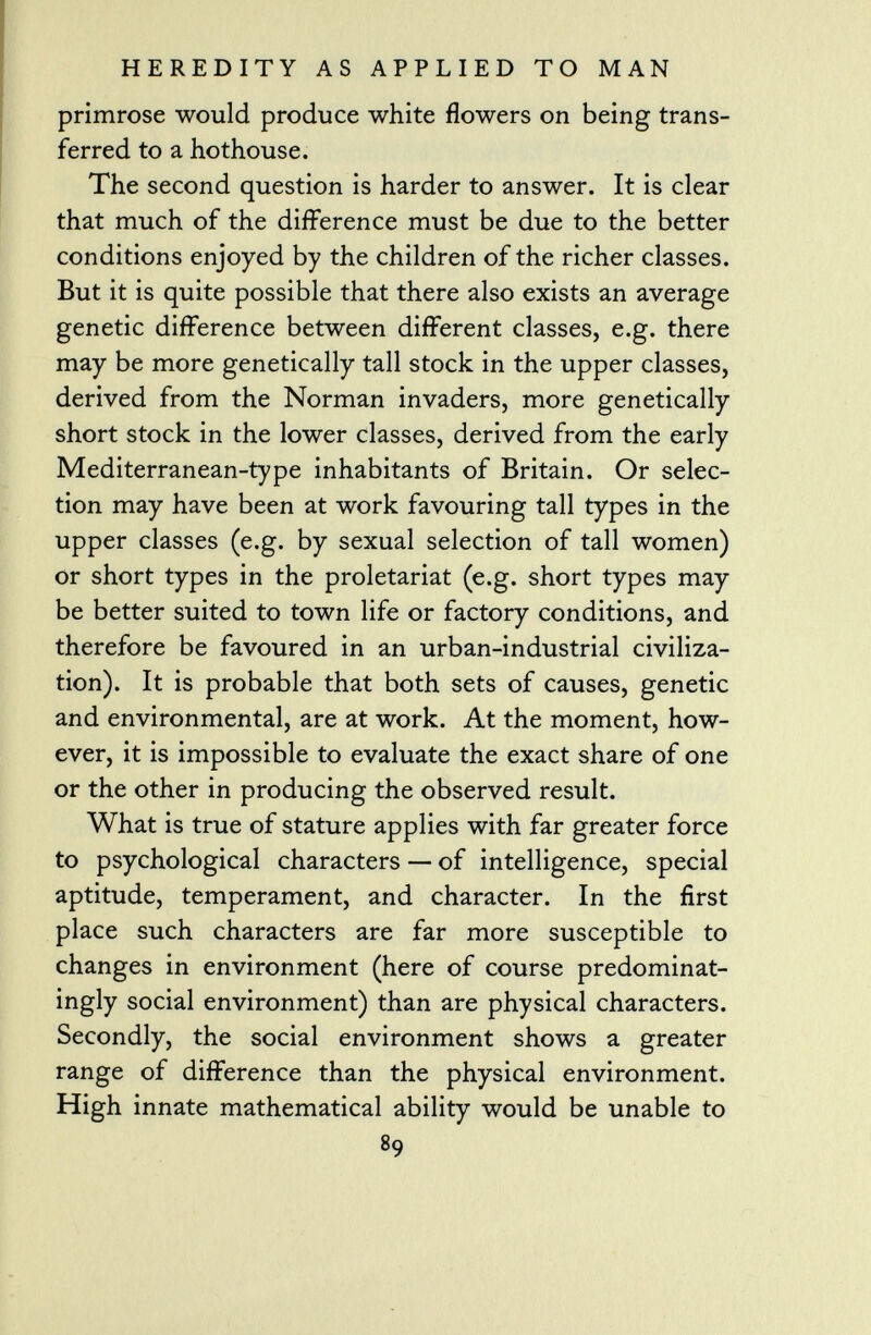 primrose would produce white flowers on being trans ferred to a hothouse. The second question is harder to answer. It is clear that much of the difference must be due to the better conditions enjoyed by the children of the richer classes. But it is quite possible that there also exists an average genetic difference between different classes, e.g. there may be more genetically tall stock in the upper classes, derived from the Norman invaders, more genetically short stock in the lower classes, derived from the early Mediterranean-type inhabitants of Britain. Or selec tion may have been at work favouring tall types in the upper classes (e.g. by sexual selection of tall women) or short types in the proletariat (e.g. short types may be better suited to town life or factory conditions, and therefore be favoured in an urban-industrial civiliza tion). It is probable that both sets of causes, genetic and environmental, are at work. At the moment, how ever, it is impossible to evaluate the exact share of one or the other in producing the observed result. What is true of stature applies with far greater force to psychological characters — of intelligence, special aptitude, temperament, and character. In the first place such characters are far more susceptible to changes in environment (here of course predominat ingly social environment) than are physical characters. Secondly, the social environment shows a greater range of difference than the physical environment. High innate mathematical ability would be unable to 89