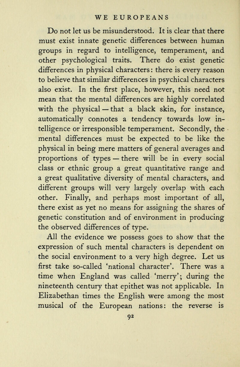 Do not let us be misunderstood. It is clear that there must exist innate genetic differences between human groups in regard to intelligence, temperament, and other psychological traits. There do exist genetic differences in physical characters : there is every reason to believe that similar differences in psychical characters also exist. In the first place, however, this need not mean that the mental differences are highly correlated with the physical — that a black skin, for instance, automatically connotes a tendency towards low in telligence or irresponsible temperament. Secondly, the mental differences must be expected to be like the physical in being mere matters of general averages and proportions of types — there will be in every social class or ethnic group a great quantitative range and a great qualitative diversity of mental characters, and different groups will very largely overlap with each other. Finally, and perhaps most important of all, there exist as yet no means for assigning the shares of genetic constitution and of environment in producing the observed differences of type. All the evidence we possess goes to show that the expression of such mental characters is dependent on the social environment to a very high degree. Let us first take so-called 'national character'. There was a time when England was called 'merry'; during the nineteenth century that epithet was not applicable. In Elizabethan times the English were among the most musical of the European nations : the reverse is 92