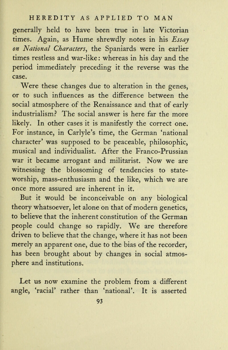 generally held to have been true in late Victorian times. Again, as Hume shrewdly notes in his Essay on National Characters , the Spaniards were in earlier times restless and war-like : whereas in his day and the period immediately preceding it the reverse was the case. Were these changes due to alteration in the genes, or to such influences as the difference between the social atmosphere of the Renaissance and that of early industrialism? The social answer is here far the more likely. In other cases it is manifestly the correct one. For instance, in Carlyle's time, the German 'national character' was supposed to be peaceable, philosophic, musical and individualist. After the Franco-Prussian war it became arrogant and militarist. Now we are witnessing the blossoming of tendencies to state- worship, mass-enthusiasm and the like, which we are once more assured are inherent in it. But it would be inconceivable on any biological theory whatsoever, let alone on that of modern genetics, to believe that the inherent constitution of the German people could change so rapidly. We are therefore driven to believe that the change, where it has not been merely an apparent one, due to the bias of the recorder, has been brought about by changes in social atmos phere and institutions. Let us now examine the problem from a different angle, 'racial' rather than 'national'. It is asserted