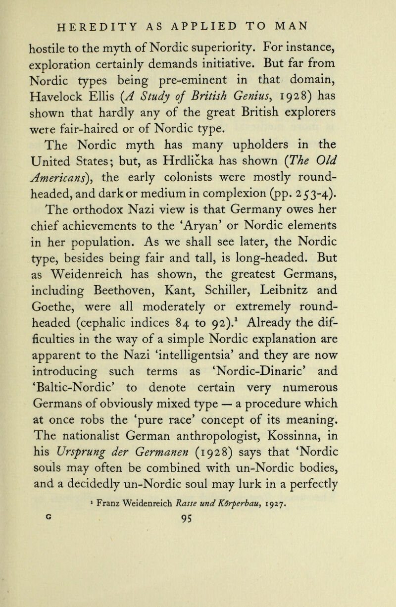 hostile to the myth of Nordic superiority. For instance, exploration certainly demands initiative. But far from Nordic types being pre-eminent in that domain, Havelock Ellis ( A Study of British Genius , 1928) has shown that hardly any of the great British explorers were fair-haired or of Nordic type. The Nordic myth has many upholders in the United States; but, as Hrdlicka has shown (The Old Americans ), the early colonists were mostly round- headed, and dark or medium in complexion (pp. 253-4). The orthodox Nazi view is that Germany owes her chief achievements to the 'Aryan' or Nordic elements in her population. As we shall see later, the Nordic type, besides being fair and tall, is long-headed. But as Weidenreich has shown, the greatest Germans, including Beethoven, Kant, Schiller, Leibnitz and Goethe, were all moderately or extremely round- headed (cephalic indices 84 to 92). 1 Already the dif ficulties in the way of a simple Nordic explanation are apparent to the Nazi 'intelligentsia' and they are now introducing such terms as 'Nordic-Dinaric' and 'Baltic-Nordic' to denote certain very numerous Germans of obviously mixed type — a procedure which at once robs the 'pure race' concept of its meaning. The nationalist German anthropologist, Kossinna, in his Ursprung der Germanen (1928) says that 'Nordic souls may often be combined with un-Nordic bodies, and a decidedly un-Nordic soul may lurk in a perfectly 1 Franz Weidenreich Rasse und Körperbau, 1927. c 95