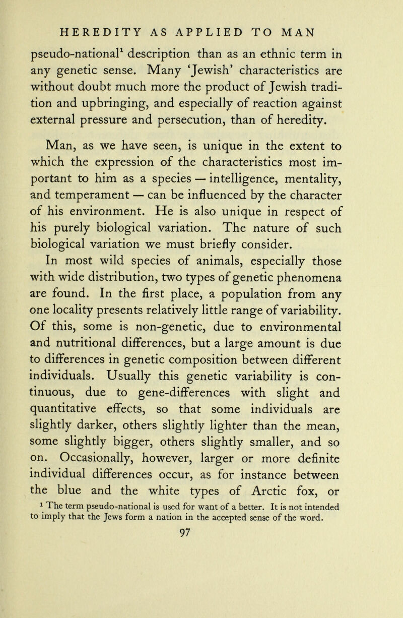 pseudo-national 1 description than as an ethnic term in any genetic sense. Many 'Jewish' characteristics are without doubt much more the product of Jewish tradi tion and upbringing, and especially of reaction against external pressure and persecution, than of heredity. Man, as we have seen, is unique in the extent to which the expression of the characteristics most im portant to him as a species — intelligence, mentality, and temperament — can be influenced by the character of his environment. He is also unique in respect of his purely biological variation. The nature of such biological variation we must briefly consider. In most wild species of animals, especially those with wide distribution, two types of genetic phenomena are found. In the first place, a population from any one locality presents relatively little range of variability. Of this, some is non-genetic, due to environmental and nutritional differences, but a large amount is due to differences in genetic composition between different individuals. Usually this genetic variability is con tinuous, due to gene-differences with slight and quantitative effects, so that some individuals are slightly darker, others slightly lighter than the mean, some slightly bigger, others slightly smaller, and so on. Occasionally, however, larger or more definite individual differences occur, as for instance between the blue and the white types of Arctic fox, or 1 The term pseudo-national is used for want of a better. It is not intended to imply that the Jews form a nation in the accepted sense of the word. 97