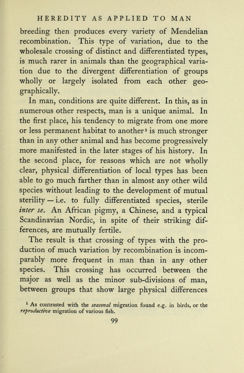 breeding then produces every variety of Mendelian recombination. This type of variation, due to the wholesale crossing of distinct and differentiated types, is much rarer in animals than the geographical varia tion due to the divergent differentiation of groups wholly or largely isolated from each other geo graphically. In man, conditions are quite different. In this, as in numerous other respects, man is a unique animal. In the first place, his tendency to migrate from one more or less permanent habitat to another 1 is much stronger than in any other animal and has become progressively more manifested in the later stages of his history. In the second place, for reasons which are not wholly clear, physical differentiation of local types has been able to go much farther than in almost any other wild species without leading to the development of mutual sterility — i.e. to fully differentiated species, sterile inter se. An African pigmy, a Chinese, and a typical Scandinavian Nordic, in spite of their striking dif ferences, are mutually fertile. The result is that crossing of types with the pro duction of much variation by recombination is incom parably more frequent in man than in any other species. This crossing has occurred between the major as well as the minor sub-divisions of man, between groups that show large physical differences 1 As contrasted with the seasonal migration found e.g. in birds, or the reproductive migration of various fish. 99