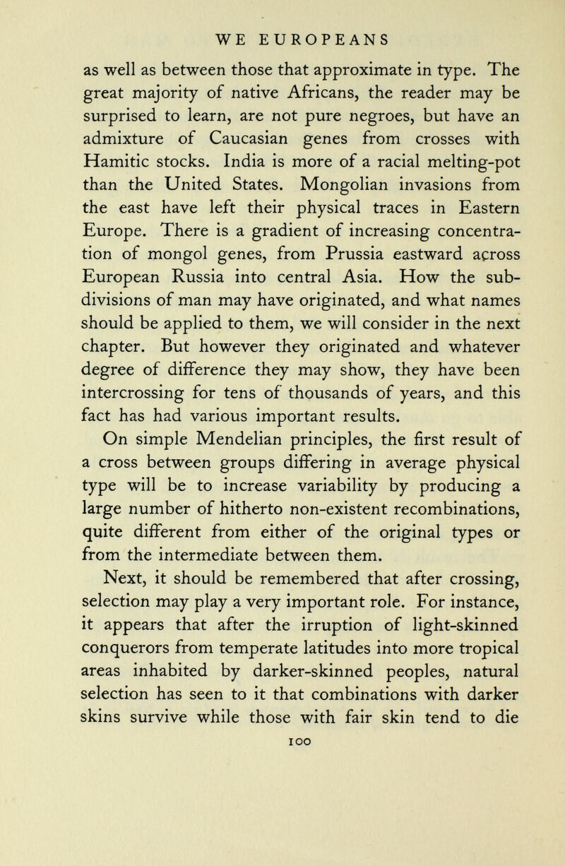 as well as between those that approximate in type. The great majority of native Africans, the reader may be surprised to learn, are not pure negroes, but have an admixture of Caucasian genes from crosses with Hamitic stocks. India is more of a racial melting-pot than the United States. Mongolian invasions from the east have left their physical traces in Eastern Europe. There is a gradient of increasing concentra tion of mongol genes, from Prussia eastward across European Russia into central Asia. How the sub divisions of man may have originated, and what names should be applied to them, we will consider in the next chapter. But however they originated and whatever degree of difference they may show, they have been intercrossing for tens of thousands of years, and this fact has had various important results. On simple Mendelian principles, the first result of a cross between groups differing in average physical type will be to increase variability by producing a large number of hitherto non-existent recombinations, quite different from either of the original types or from the intermediate between them. Next, it should be remembered that after crossing, selection may play a very important role. For instance, it appears that after the irruption of light-skinned conquerors from temperate latitudes into more tropical areas inhabited by darker-skinned peoples, natural selection has seen to it that combinations with darker skins survive while those with fair skin tend to die ioo