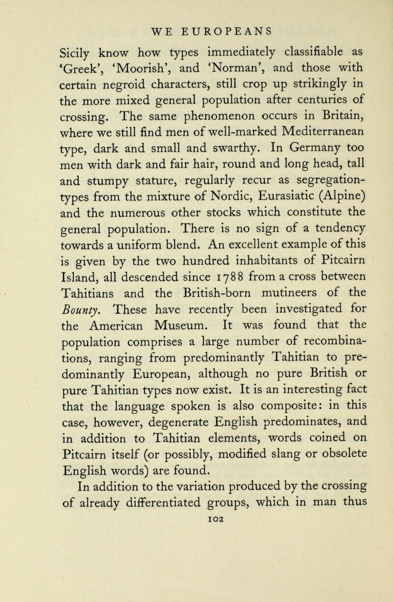 Sicily know how types immediately classifiable as 'Greek', 'Moorish', and 'Norman', and those with certain negroid characters, still crop up strikingly in the more mixed general population after centuries of crossing. The same phenomenon occurs in Britain, where we still find men of well-marked Mediterranean type, dark and small and swarthy. In Germany too men with dark and fair hair, round and long head, tall and stumpy stature, regularly recur as segregation- types from the mixture of Nordic, Eurasiatic (Alpine) and the numerous other stocks which constitute the general population. There is no sign of a tendency towards a uniform blend. An excellent example of this is given by the two hundred inhabitants of Pitcairn Island, all descended since 1788 from a cross between Tahitians and the British-born mutineers of the Bounty. These have recently been investigated for the American Museum. It was found that the population comprises a large number of recombina tions, ranging from predominantly Tahitian to pre dominantly European, although no pure British or pure Tahitian types now exist. It is an interesting fact that the language spoken is also composite: in this case, however, degenerate English predominates, and in addition to Tahitian elements, words coined on Pitcairn itself (or possibly, modified slang or obsolete English words) are found. In addition to the variation produced by the crossing of already differentiated groups, which in man thus 102