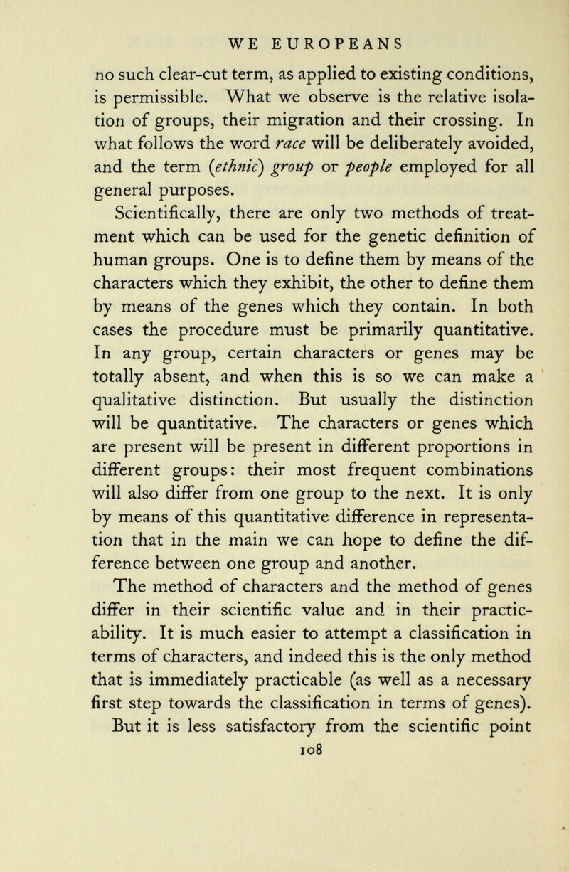 no such clear-cut term, as applied to existing conditions, is permissible. What we observe is the relative isola tion of groups, their migration and their crossing. In what follows the word race will be deliberately avoided, and the term ( ethnic) group or people employed for all general purposes. Scientifically, there are only two methods of treat ment which can be used for the genetic definition of human groups. One is to define them by means of the characters which they exhibit, the other to define them by means of the genes which they contain. In both cases the procedure must be primarily quantitative. In any group, certain characters or genes may be totally absent, and when this is so we can make a qualitative distinction. But usually the distinction will be quantitative. The characters or genes which are present will be present in different proportions in different groups: their most frequent combinations will also differ from one group to the next. It is only by means of this quantitative difference in representa tion that in the main we can hope to define the dif ference between one group and another. The method of characters and the method of genes differ in their scientific value and in their practic ability. It is much easier to attempt a classification in terms of characters, and indeed this is the only method that is immediately practicable (as well as a necessary first step towards the classification in terms of genes). But it is less satisfactory from the scientific point 108