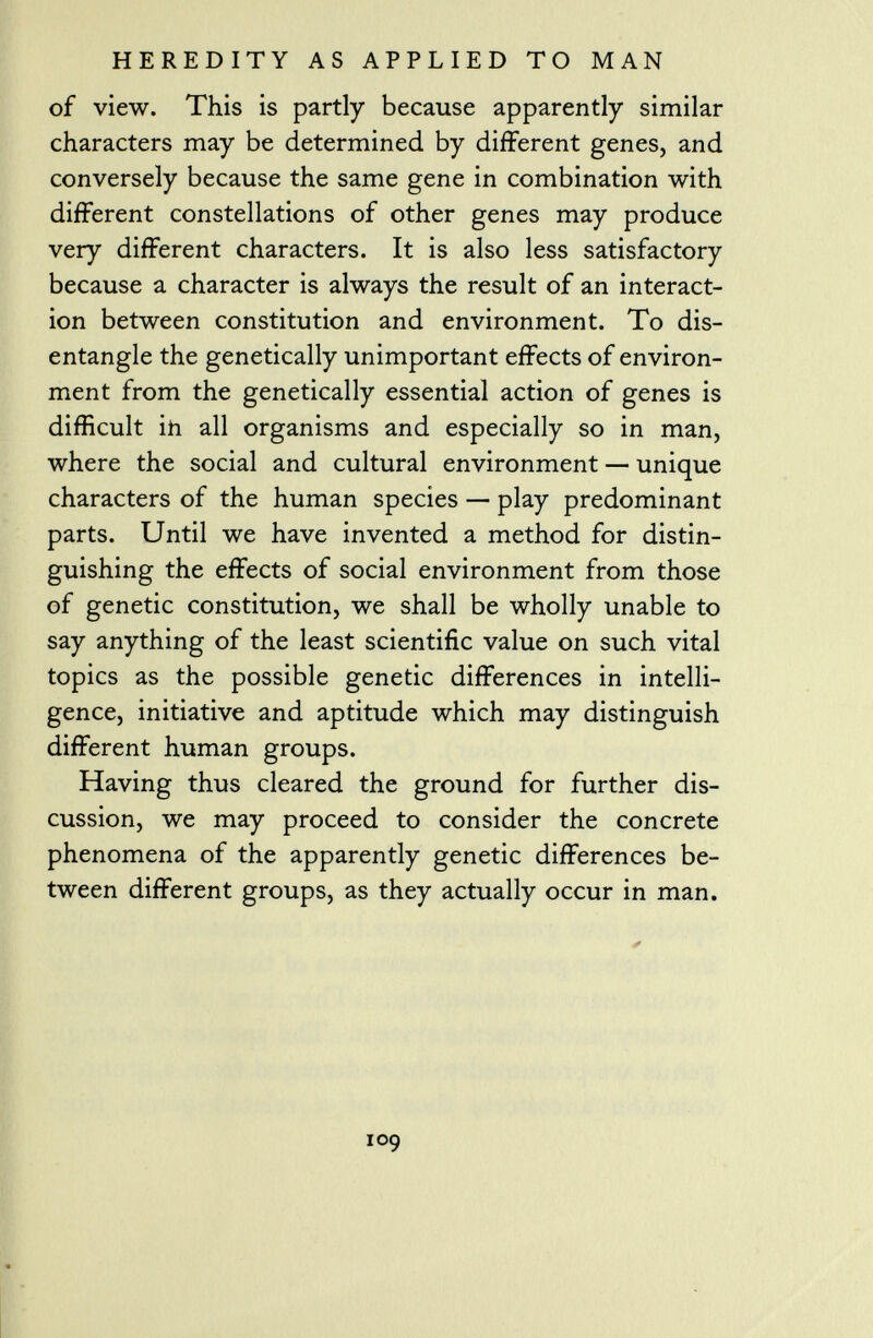 of view. This is partly because apparently similar characters may be determined by different genes, and conversely because the same gene in combination with different constellations of other genes may produce very different characters. It is also less satisfactory because a character is always the result of an interact ion between constitution and environment. To dis entangle the genetically unimportant effects of environ ment from the genetically essential action of genes is difficult in all organisms and especially so in man, where the social and cultural environment — unique characters of the human species — play predominant parts. Until we have invented a method for distin guishing the effects of social environment from those of genetic constitution, we shall be wholly unable to say anything of the least scientific value on such vital topics as the possible genetic differences in intelli gence, initiative and aptitude which may distinguish different human groups. Having thus cleared the ground for further dis cussion, we may proceed to consider the concrete phenomena of the apparently genetic differences be tween different groups, as they actually occur in man.