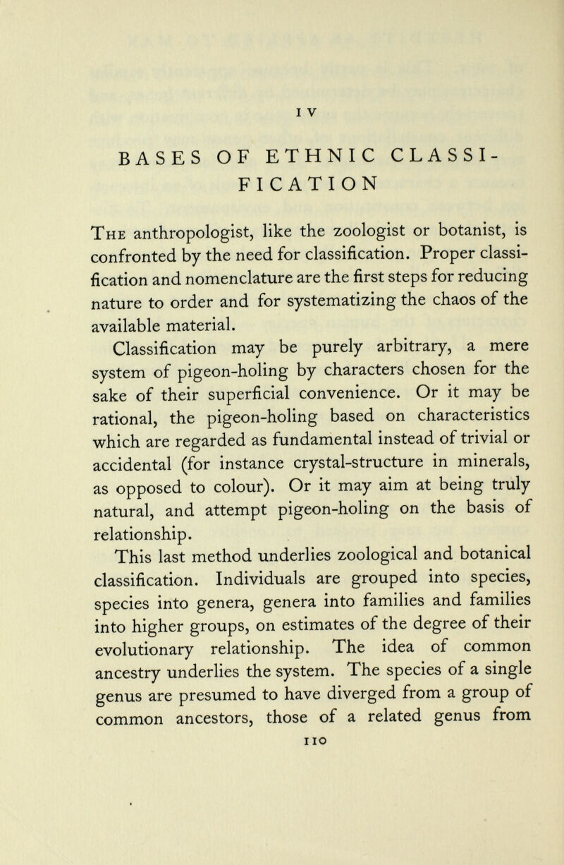 i v BASES OF ETHNIC CLASSI FICATION The anthropologist, like the zoologist or botanist, is confronted by the need for classification. Proper classi fication and nomenclature are the first steps for reducing nature to order and for systematizing the chaos of the available material. Classification may be purely arbitrary, a mere system of pigeon-holing by characters chosen for the sake of their superficial convenience. Or it may be rational, the pigeon-holing based on characteristics which are regarded as fundamental instead of trivial or accidental (for instance crystal-structure in minerals, as opposed to colour). Or it may aim at being truly natural, and attempt pigeon-holing on the basis of relationship. This last method underlies zoological and botanical classification. Individuals are grouped into species, species into genera, genera into families and families into higher groups, on estimates of the degree of their evolutionary relationship. The idea of common ancestry underlies the system. The species of a single genus are presumed to have diverged from a group of common ancestors, those of a related genus from i io