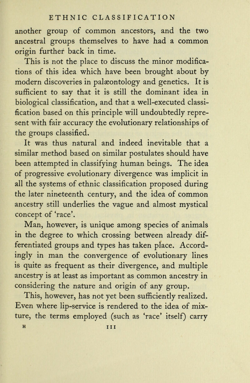 another group of common ancestors, and the two ancestral groups themselves to have had a common origin further back in time. This is not the place to discuss the minor modifica tions of this idea which have been brought about by modern discoveries in palaeontology and genetics. It is sufficient to say that it is still the dominant idea in biological classification, and that a well-executed classi fication based on this principle will undoubtedly repre sent with fair accuracy the evolutionary relationships of the groups classified. It was thus natural and indeed inevitable that a similar method based on similar postulates should have been attempted in classifying human beings. The idea of progressive evolutionary divergence was implicit in all the systems of ethnic classification proposed during the later nineteenth century, and the idea of common ancestry still underlies the vague and almost mystical concept of 'race'. Man, however, is unique among species of animals in the degree to which crossing between already dif ferentiated groups and types has taken place. Accord ingly in man the convergence of evolutionary lines is quite as frequent as their divergence, and multiple ancestry is at least as important as common ancestry in considering the nature and origin of any group. This, however, has not yet been sufficiently realized. Even where lip-service is rendered to the idea of mix ture, the terms employed (such as 'race' itself) carry h in