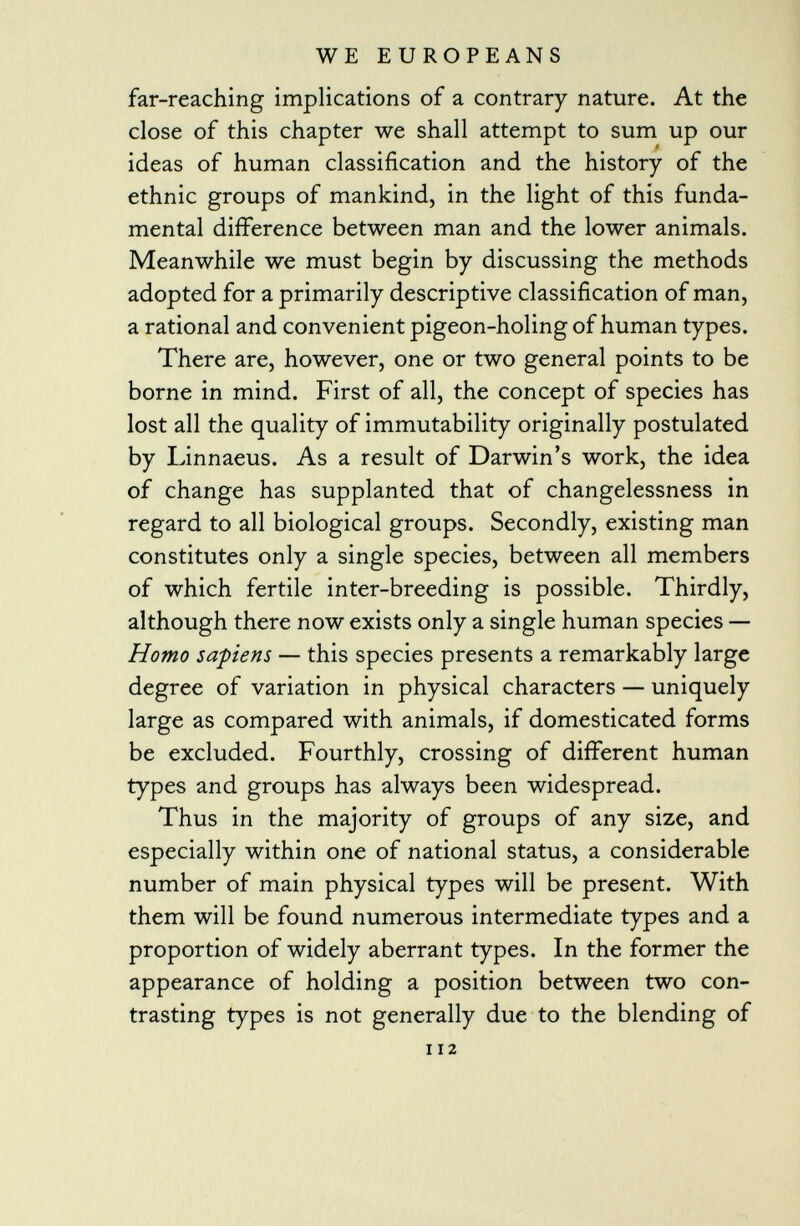 far-reaching implications of a contrary nature. At the close of this chapter we shall attempt to sum up our ideas of human classification and the history of the ethnic groups of mankind, in the light of this funda mental difference between man and the lower animals. Meanwhile we must begin by discussing the methods adopted for a primarily descriptive classification of man, a rational and convenient pigeon-holing of human types. There are, however, one or two general points to be borne in mind. First of all, the concept of species has lost all the quality of immutability originally postulated by Linnaeus. As a result of Darwin's work, the idea of change has supplanted that of changelessness in regard to all biological groups. Secondly, existing man constitutes only a single species, between all members of which fertile inter-breeding is possible. Thirdly, although there now exists only a single human species — Homo sapiens — this species presents a remarkably large degree of variation in physical characters — uniquely large as compared with animals, if domesticated forms be excluded. Fourthly, crossing of different human types and groups has always been widespread. Thus in the majority of groups of any size, and especially within one of national status, a considerable number of main physical types will be present. With them will be found numerous intermediate types and a proportion of widely aberrant types. In the former the appearance of holding a position between two con trasting types is not generally due to the blending of 112