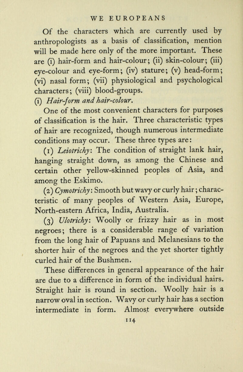 Of the characters which are currently used by anthropologists as a basis of classification, mention will be made here only of the more important. These are (i) hair-form and hair-colour; (ii) skin-colour; (iii) eye-colour and eye-form; (iv) stature; (v) head-form; (vi) nasal form; (vii) physiological and psychological characters; (viii) blood-groups. (i) Hair-form and hair-colour. One of the most convenient characters for purposes of classification is the hair. Three characteristic types of hair are recognized, though numerous intermediate conditions may occur. These three types are : (1) Leiotrichy. The condition of straight lank hair, hanging straight down, as among the Chinese and certain other yellow-skinned peoples of Asia, and among the Eskimo. (2) Cymotrichy : Smooth but wavy or curly hair ; charac teristic of many peoples of Western Asia, Europe, North-eastern Africa, India, Australia. (3) Ulotrichy : Woolly or frizzy hair as in most negroes; there is a considerable range of variation from the long hair of Papuans and Melanesians to the shorter hair of the negroes and the yet shorter tightly curled hair of the Bushmen. These differences in general appearance of the hair are due to a difference in form of the individual hairs. Straight hair is round in section. Woolly hair is a narrow oval in section. Wavy or curly hair has a section intermediate in form. Almost everywhere outside 114