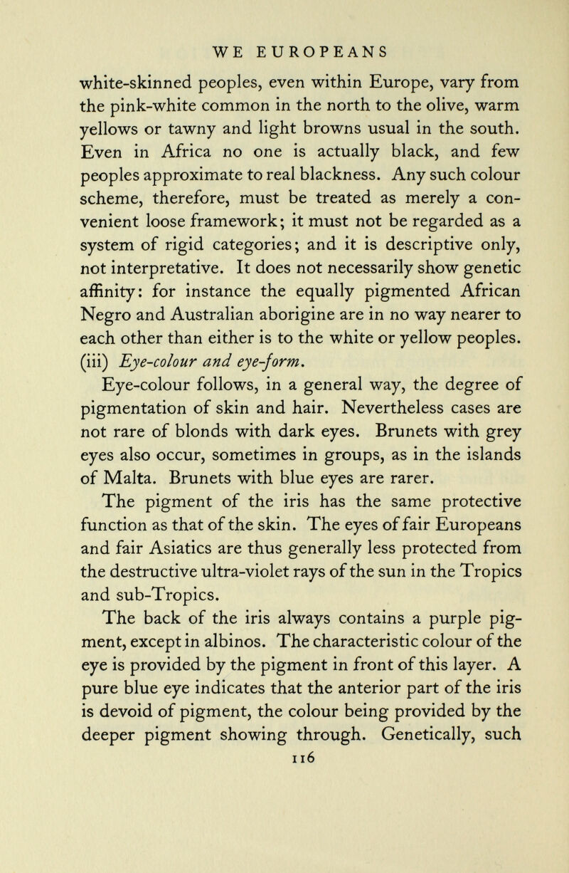 white-skinned peoples, even within Europe, vary from the pink-white common in the north to the olive, warm yellows or tawny and light browns usual in the south. Even in Africa no one is actually black, and few peoples approximate to real blackness. Any such colour scheme, therefore, must be treated as merely a con venient loose framework ; it must not be regarded as a system of rigid categories; and it is descriptive only, not interpretative. It does not necessarily show genetic affinity: for instance the equally pigmented African Negro and Australian aborigine are in no way nearer to each other than either is to the white or yellow peoples, (iii) Eye-colour and eye-form. Eye-colour follows, in a general way, the degree of pigmentation of skin and hair. Nevertheless cases are not rare of blonds with dark eyes. Bruneis with grey eyes also occur, sometimes in groups, as in the islands of Malta. Bruneis with blue eyes are rarer. The pigment of the iris has the same protective function as that of the skin. The eyes of fair Europeans and fair Asiatics are thus generally less protected from the destructive ultra-violet rays of the sun in the Tropics and sub-Tropics. The back of the iris always contains a purple pig ment, except in albinos. The characteristic colour of the eye is provided by the pigment in front of this layer. A pure blue eye indicates that the anterior part of the iris is devoid of pigment, the colour being provided by the deeper pigment showing through. Genetically, such 116