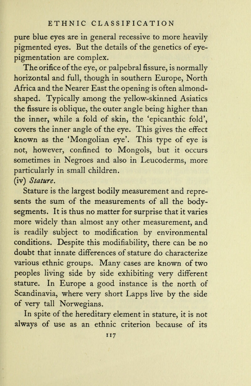 pure blue eyes are in general recessive to more heavily pigmented eyes. But the details of the genetics of eye- pigmentation are complex. The orifice of the eye, or palpebral fissure, is normally horizontal and full, though in southern Europe, North Africa and the Nearer East the opening is often almond- shaped. Typically among the yellow-skinned Asiatics the fissure is oblique, the outer angle being higher than the inner, while a fold of skin, the 'epicanthic fold', covers the inner angle of the eye. This gives the effect known as the 'Mongolian eye'. This type of eye is not, however, confined to Mongols, but it occurs sometimes in Negroes and also in Leucoderms, more particularly in small children. (iv) Stature. Stature is the largest bodily measurement and repre sents the sum of the measurements of all the body- segments. It is thus no matter for surprise that it varies more widely than almost any other measurement, and is readily subject to modification by environmental conditions. Despite this modifiability, there can be no doubt that innate differences of stature do characterize various ethnic groups. Many cases are known of two peoples living side by side exhibiting very different stature. In Europe a good instance is the north of Scandinavia, where very short Lapps live by the side of very tall Norwegians. In spite of the hereditary element in stature, it is not always of use as an ethnic criterion because of its 117