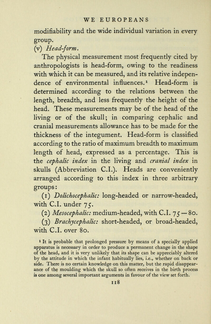 modifiability and the wide individual variation in every group. (v) Head-form. The physical measurement most frequently cited by anthropologists is head-form, owing to the readiness with which it can be measured, and its relative indepen dence of environmental influences. 1 Head-form is determined according to the relations between the length, breadth, and less frequently the height of the head. These measurements may be of the head of the living or of the skull; in comparing cephalic and cranial measurements allowance has to be made for the thickness of the integument. Head-form is classified according to the ratio of maximum breadth to maximum length of head, expressed as a percentage. This is the cephalic index in the living and cranial index in skulls (Abbreviation C.I.). Heads are conveniently arranged according to this index in three arbitrary groups : (1) Dolichocephalic: long-headed or narrow-headed, with C.I. under 75. (2) Mesocephalic: medium-headed, with C.I. 75 — 80. (3) Brachycephalic: short-headed, or broad-headed, with C.I. over 80. 1 It is probable that prolonged pressure by means of a specially applied apparatus is necessary in order to produce a permanent change in the shape of the head, and it is very unlikely that its shape can be appreciably altered by the attitude in which the infant habitually lies, i.e., whether on back or side. There is no certain knowledge on this matter, but the rapid disappear ance of the moulding which the skull so often receives in the birth process is one among several important arguments in favour of the view set forth. 118