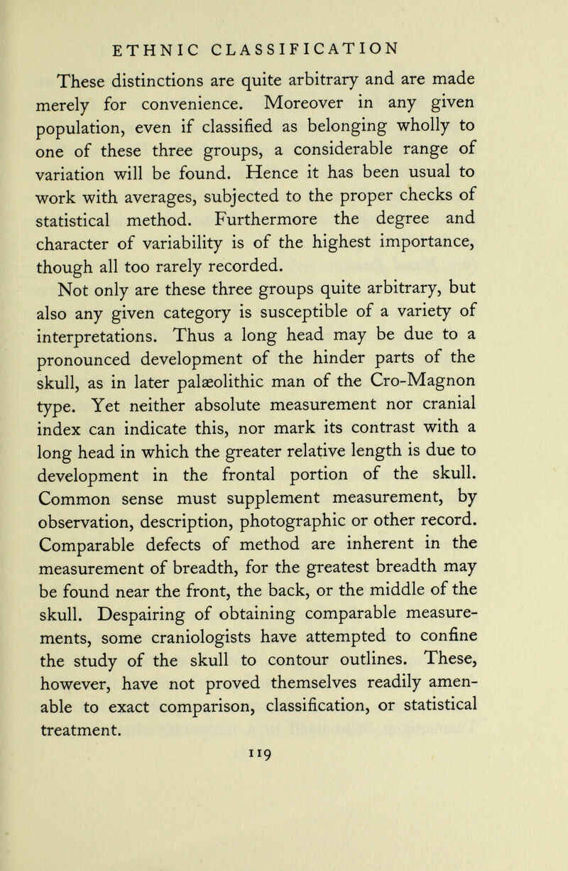 These distinctions are quite arbitrary and are made merely for convenience. Moreover in any given population, even if classified as belonging wholly to one of these three groups, a considerable range of variation will be found. Hence it has been usual to work with averages, subjected to the proper checks of statistical method. Furthermore the degree and character of variability is of the highest importance, though all too rarely recorded. Not only are these three groups quite arbitrary, but also any given category is susceptible of a variety of interpretations. Thus a long head may be due to a pronounced development of the hinder parts of the skull, as in later palaeolithic man of the Cro-Magnon type. Yet neither absolute measurement nor cranial index can indicate this, nor mark its contrast with a long head in which the greater relative length is due to development in the frontal portion of the skull. Common sense must supplement measurement, by observation, description, photographic or other record. Comparable defects of method are inherent in the measurement of breadth, for the greatest breadth may be found near the front, the back, or the middle of the skull. Despairing of obtaining comparable measure ments, some craniologists have attempted to confine the study of the skull to contour outlines. These, however, have not proved themselves readily amen able to exact comparison, classification, or statistical treatment. ir 9