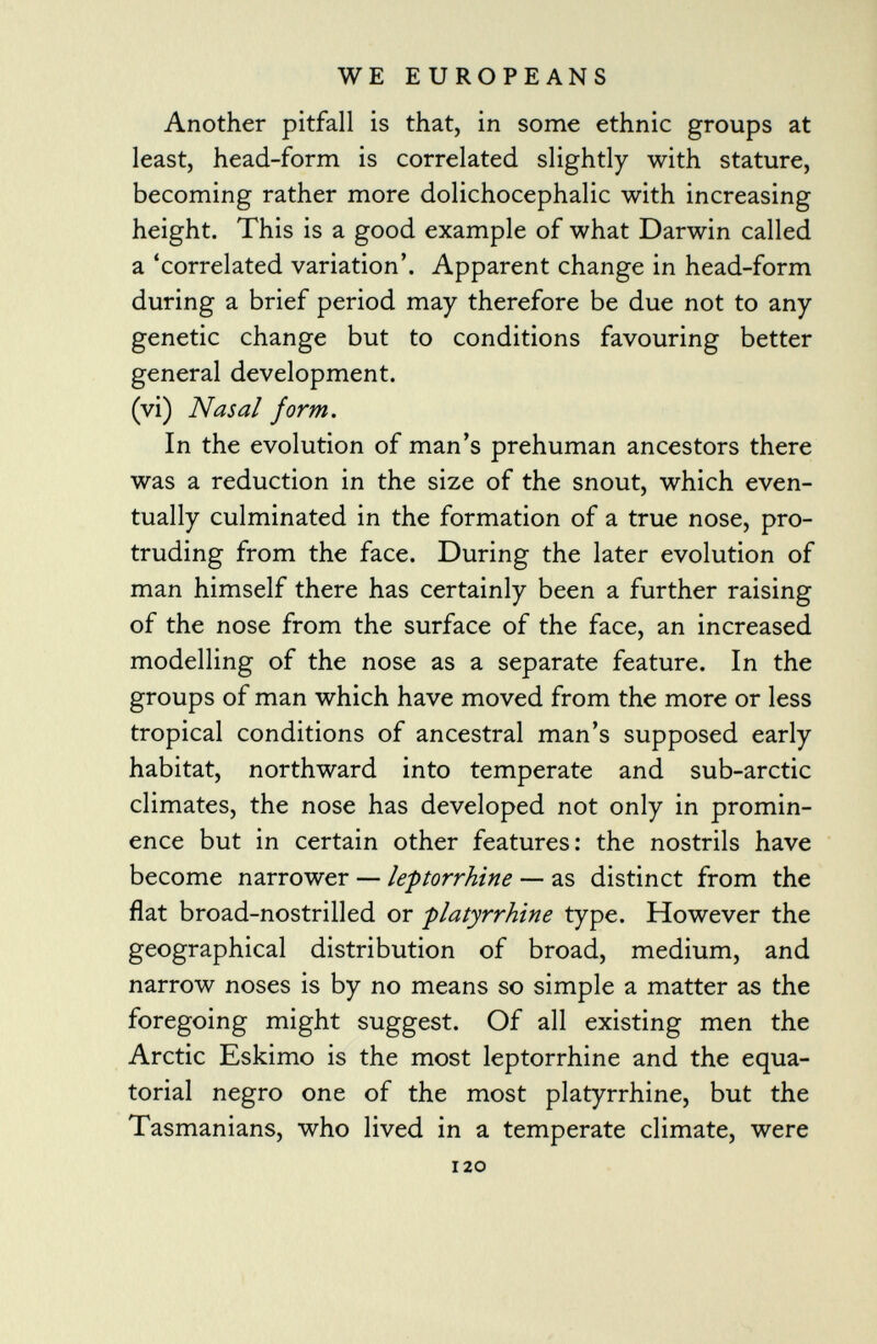 Another pitfall is that, in some ethnic groups at least, head-form is correlated slightly with stature, becoming rather more dolichocephalic with increasing height. This is a good example of what Darwin called a 'correlated variation'. Apparent change in head-form during a brief period may therefore be due not to any genetic change but to conditions favouring better general development. (vi) Nasal form. In the evolution of man's prehuman ancestors there was a reduction in the size of the snout, which even tually culminated in the formation of a true nose, pro truding from the face. During the later evolution of man himself there has certainly been a further raising of the nose from the surface of the face, an increased modelling of the nose as a separate feature. In the groups of man which have moved from the more or less tropical conditions of ancestral man's supposed early habitat, northward into temperate and sub-arctic climates, the nose has developed not only in promin ence but in certain other features: the nostrils have become narrower — le-ptorrhine — as distinct from the flat broad-nostrilled or -platyrrhine type. However the geographical distribution of broad, medium, and narrow noses is by no means so simple a matter as the foregoing might suggest. Of all existing men the Arctic Eskimo is the most leptorrhine and the equa torial negro one of the most platyrrhine, but the Tasmanians, who lived in a temperate climate, were 120
