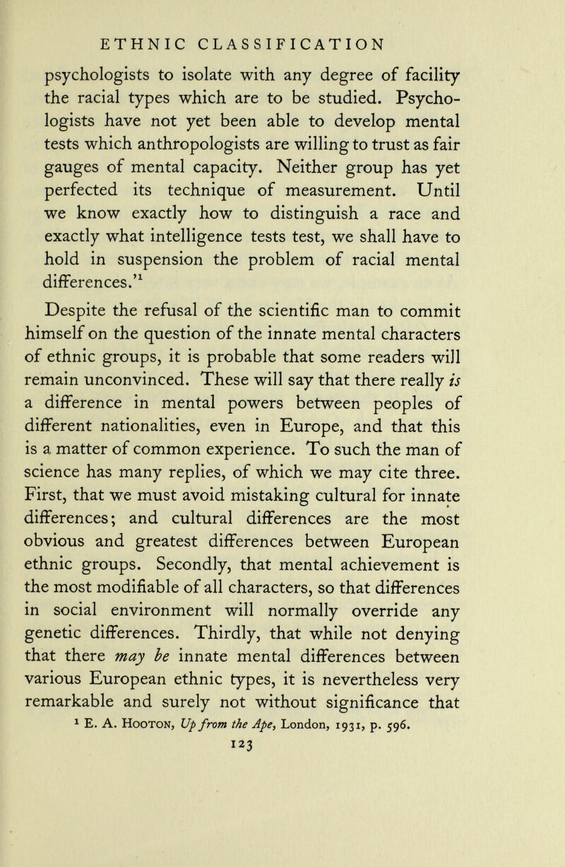 psychologists to isolate with any degree of facility the racial types which are to be studied. Psycho logists have not yet been able to develop mental tests which anthropologists are willing to trust as fair gauges of mental capacity. Neither group has yet perfected its technique of measurement. Until we know exactly how to distinguish a race and exactly what intelligence tests test, we shall have to hold in suspension the problem of racial mental differences.' 1 Despite the refusal of the scientific man to commit himself on the question of the innate mental characters of ethnic groups, it is probable that some readers will remain unconvinced. These will say that there really is a difference in mental powers between peoples of different nationalities, even in Europe, and that this is a matter of common experience. To such the man of science has many replies, of which we may cite three. First, that we must avoid mistaking cultural for innate differences; and cultural differences are the most obvious and greatest differences between European ethnic groups. Secondly, that mental achievement is the most modifiable of all characters, so that differences in social environment will normally override any genetic differences. Thirdly, that while not denying that there may be innate mental differences between various European ethnic types, it is nevertheless very remarkable and surely not without significance that 1 E. A. Hooton, Up from the Ape, London, 1931, p. 596. 123