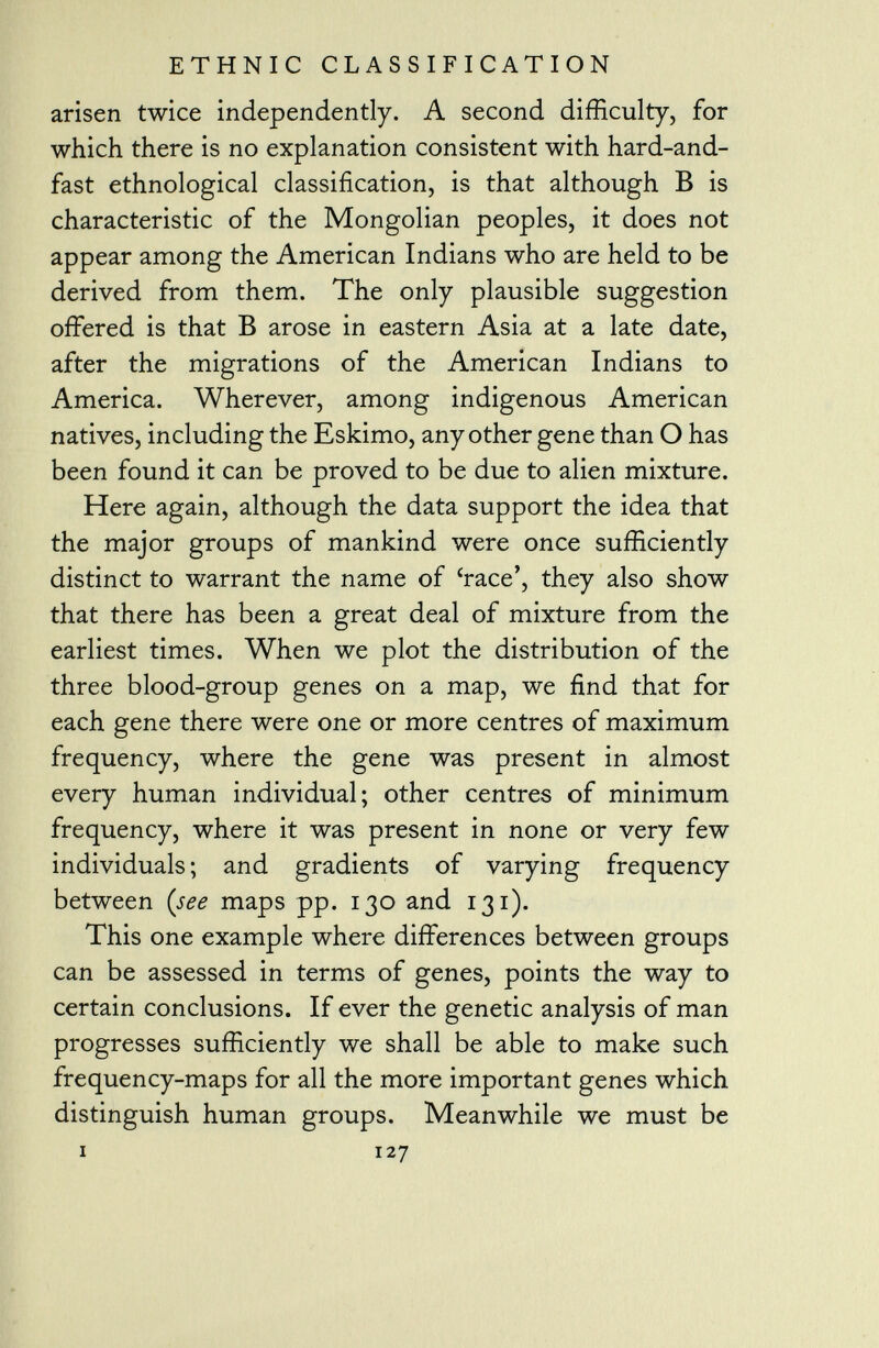 arisen twice independently. A second difficulty, for which there is no explanation consistent with hard-and- fast ethnological classification, is that although B is characteristic of the Mongolian peoples, it does not appear among the American Indians who are held to be derived from them. The only plausible suggestion offered is that B arose in eastern Asia at a late date, after the migrations of the American Indians to America. Wherever, among indigenous American natives, including the Eskimo, any other gene than O has been found it can be proved to be due to alien mixture. Here again, although the data support the idea that the major groups of mankind were once sufficiently distinct to warrant the name of 'race', they also show that there has been a great deal of mixture from the earliest times. When we plot the distribution of the three blood-group genes on a map, we find that for each gene there were one or more centres of maximum frequency, where the gene was present in almost every human individual; other centres of minimum frequency, where it was present in none or very few individuals; and gradients of varying frequency between (see maps pp. 130 and 131). This one example where differences between groups can be assessed in terms of genes, points the way to certain conclusions. If ever the genetic analysis of man progresses sufficiently we shall be able to make such frequency-maps for all the more important genes which distinguish human groups. Meanwhile we must be i 127