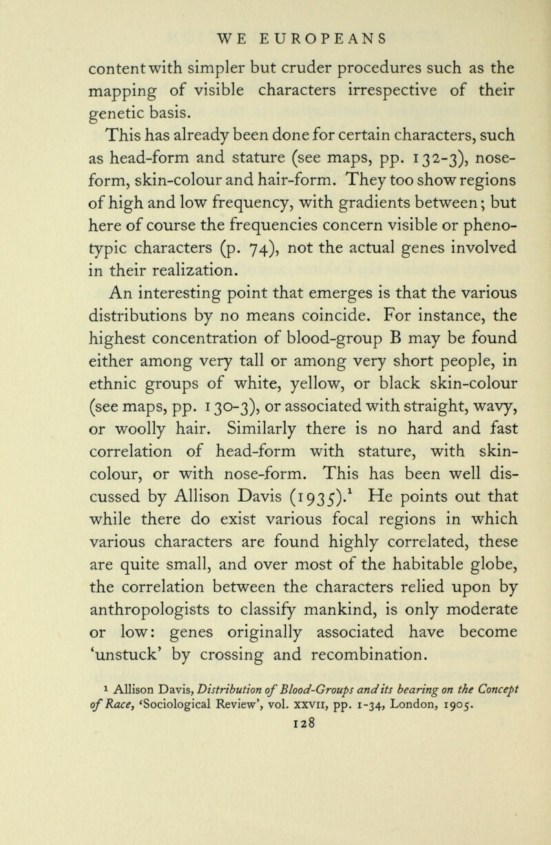 content with simpler but cruder procedures such as the mapping of visible characters irrespective of their genetic basis. This has already been done for certain characters, such as head-form and stature (see maps, pp. 132-3), nose- form, skin-colour and hair-form. They too show regions of high and low frequency, with gradients between ; but here of course the frequencies concern visible or pheno- typic characters (p. 74), not the actual genes involved in their realization. An interesting point that emerges is that the various distributions by no means coincide. For instance, the highest concentration of blood-group B may be found either among very tall or among very short people, in ethnic groups of white, yellow, or black skin-colour (see maps, pp. 130-3), or associated with straight, wavy, or woolly hair. Similarly there is no hard and fast correlation of head-form with stature, with skin- colour, or with nose-form. This has been well dis cussed by Allison Davis (1935). 1 He points out that while there do exist various focal regions in which various characters are found highly correlated, these are quite small, and over most of the habitable globe, the correlation between the characters relied upon by anthropologists to classify mankind, is only moderate or low: genes originally associated have become 'unstuck' by crossing and recombination. 1 Allison Davis , Distribution of Blood-Groups audits bearing on the Concept of Race, 'Sociological Review', vol. xxvil, pp. 1-34, London, 1905. 128