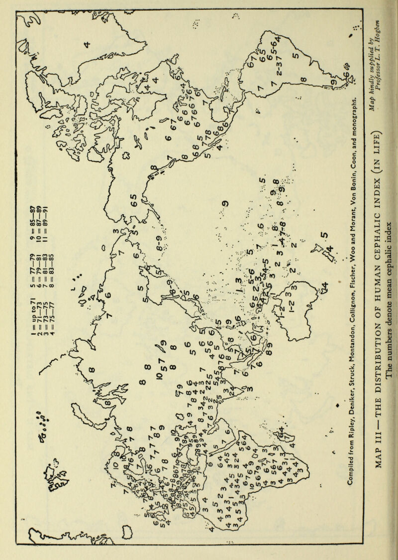 Complied from Ripley, Deniker, Struck, Montandon, Collignon, Fischer, Woo and Morant, Von Bonin, Coon, and monographs. ß* MAP III — THE DISTRIBUTION OF HUMAN CEPHALIC INDEX (iN LIFE) The numbers denote mean cephalic index Map kindly supplied by Professor L. T. Hogben