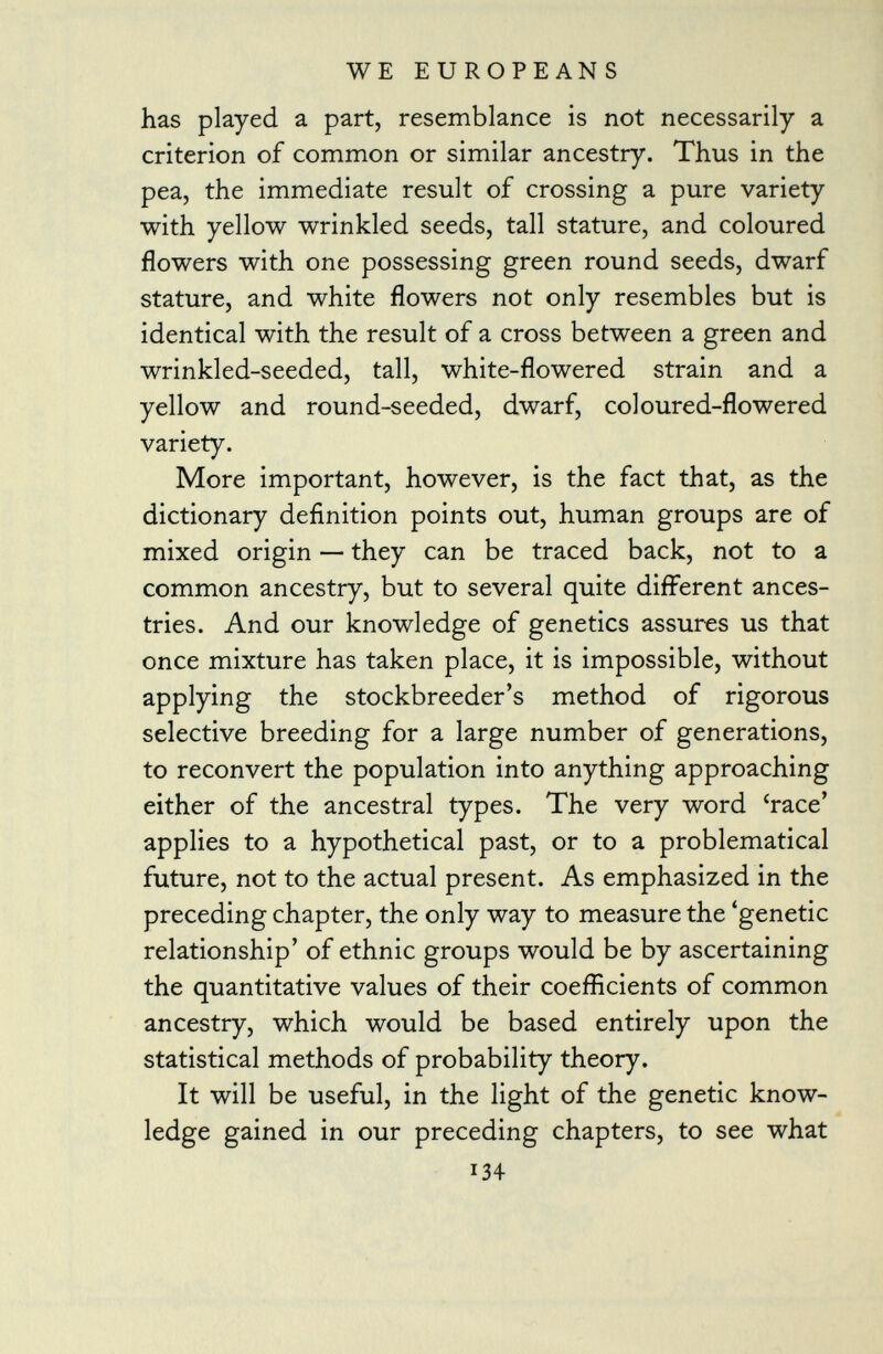 has played a part, resemblance is not necessarily a criterion of common or similar ancestry. Thus in the pea, the immediate result of crossing a pure variety with yellow wrinkled seeds, tall stature, and coloured flowers with one possessing green round seeds, dwarf stature, and white flowers not only resembles but is identical with the result of a cross between a green and wrinkled-seeded, tall, white-flowered strain and a yellow and round-seeded, dwarf, coloured-flowered variety. More important, however, is the fact that, as the dictionary definition points out, human groups are of mixed origin — they can be traced back, not to a common ancestry, but to several quite different ances tries. And our knowledge of genetics assures us that once mixture has taken place, it is impossible, without applying the stockbreeder's method of rigorous selective breeding for a large number of generations, to reconvert the population into anything approaching either of the ancestral types. The very word 'race' applies to a hypothetical past, or to a problematical future, not to the actual present. As emphasized in the preceding chapter, the only way to measure the 'genetic relationship' of ethnic groups would be by ascertaining the quantitative values of their coefficients of common ancestry, which would be based entirely upon the statistical methods of probability theory. It will be useful, in the light of the genetic know ledge gained in our preceding chapters, to see what