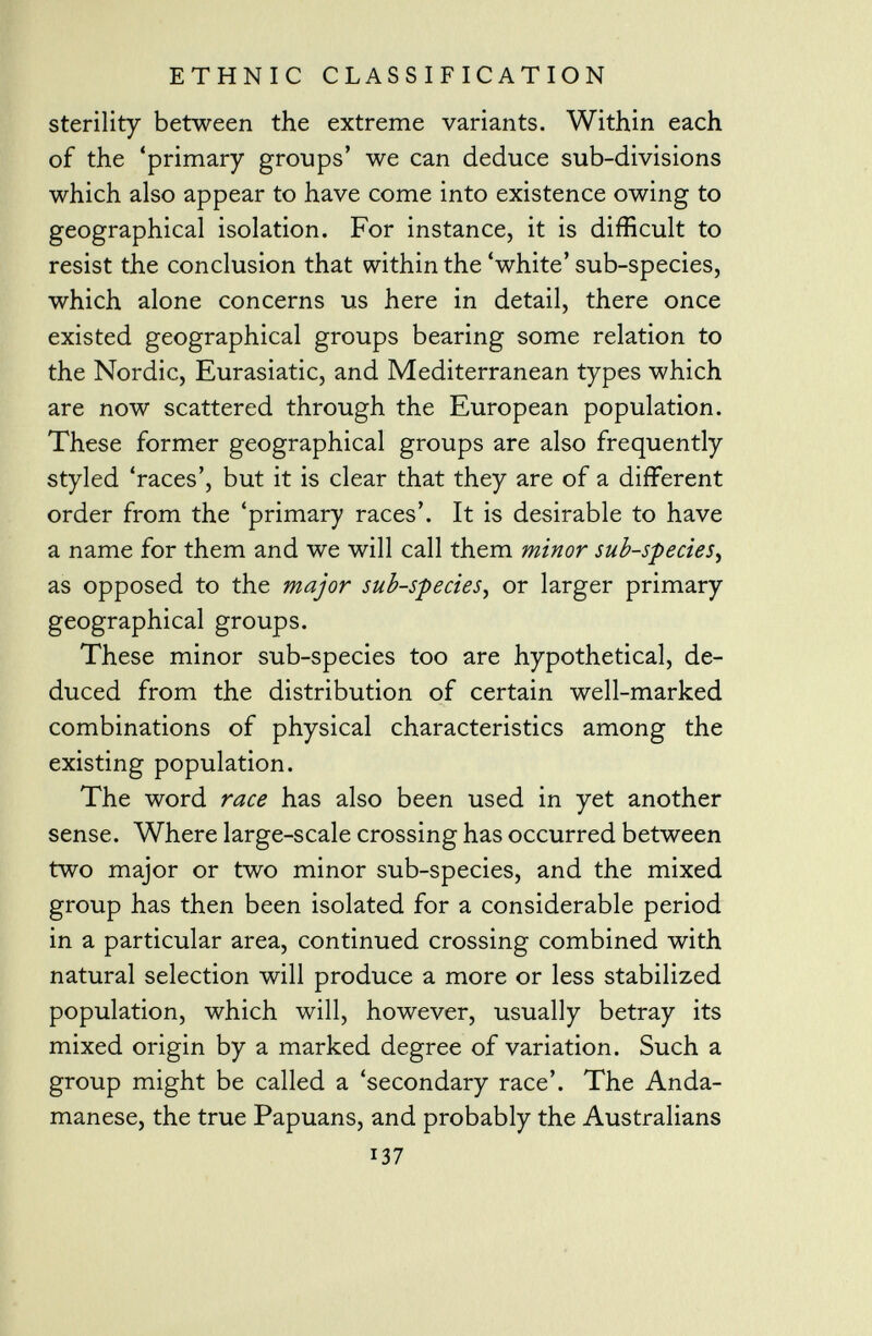 sterility between the extreme variants. Within each of the 'primary groups' we can deduce sub-divisions which also appear to have come into existence owing to geographical isolation. For instance, it is difficult to resist the conclusion that within the 'white' sub-species, which alone concerns us here in detail, there once existed geographical groups bearing some relation to the Nordic, Eurasiatic, and Mediterranean types which are now scattered through the European population. These former geographical groups are also frequently styled 'races', but it is clear that they are of a different order from the 'primary races'. It is desirable to have a name for them and we will call them minor sub-species, as opposed to the major sub-species , or larger primary geographical groups. These minor sub-species too are hypothetical, de duced from the distribution of certain well-marked combinations of physical characteristics among the existing population. The word race has also been used in yet another sense. Where large-scale crossing has occurred between two major or two minor sub-species, and the mixed group has then been isolated for a considerable period in a particular area, continued crossing combined with natural selection will produce a more or less stabilized population, which will, however, usually betray its mixed origin by a marked degree of variation. Such a group might be called a 'secondary race'. The Anda- manese, the true Papuans, and probably the Australians